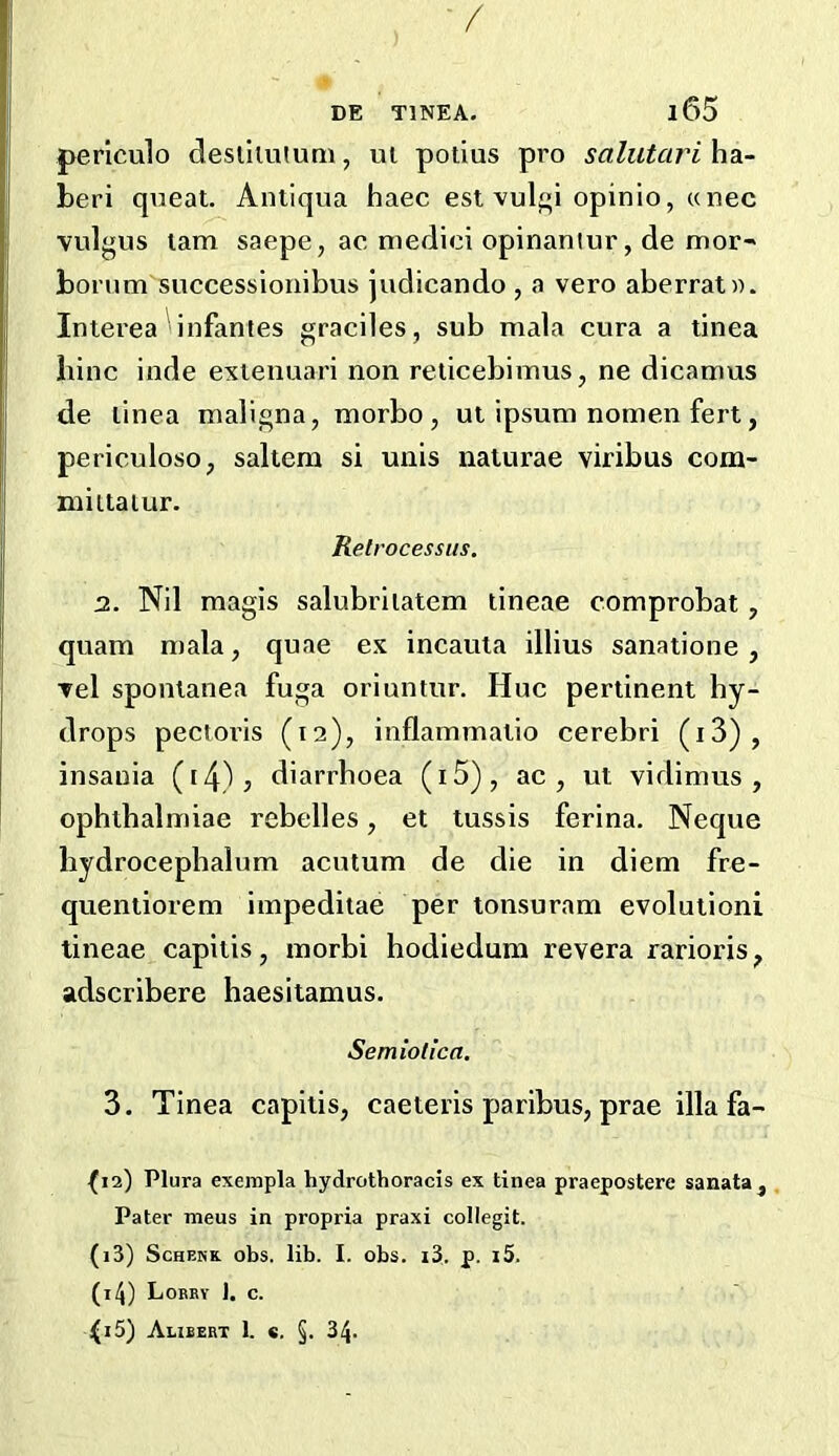 / DE TINEA. l65 perlculo desiiiiHuni, ui potius pro salutari ha- beri queat. Antiqua haec est vulf^i opinio, unec vulgus lam saepe, ac medici opinantur, de mot boi’um successionibus judicando , a vero aberrat». Inierea infantes graciles, sub mala cura a tinea bine inde exienuari non reiicebimus, ne dicamus de linea maligna, morbo , ut ipsum nomen fert, periculoso, saltern si unis naturae viribus com- miltaiur. Retrocessiis. 2. Nil magis salubriiatem tineae comprobat, quam mala, quae ex incauta illius sanatione , Tel spontanea fuga oriuntur. Hue pertinent by- drops pectoi’is (12), inflammatio cerebri (i3), insauia (i4)? diarrhoea (i5), ac , ut vidimus, ophthalmiae rebelles, et tussis ferina. Neque liydrocepbalum acutum de die in diem fre- quentiorem impeditae per tonsuram evolution! tineae capitis, morbi hodiedum revera rarioris, adscribere haesitamus, Semiotica. 3. Tinea capitis, caeteris paribus, prae illafa- •(12) Plura exempla hydrothoracis ex tinea praepostere sanata. Pater mens in propria praxi collegit. (13) ScHEKK obs. lib. I. obs. i3. p. i5. (14) Lobby J. c. i(i5) Alibebt 1. c. §. 34.