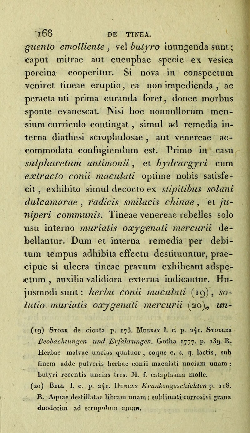 guento emolUente , vel biityro inimgenda sunt; caput mitrae aut cucuphae specie ex vesica porcina cooperitur. Si nova in conspectuni veniret tineae erupiio, ea non impedienda , ac peracta uti prima curanda foret, donee morbus sponte evanescat. Nisi hoc nonnullorum men- sium curriculo coniingat, simul ad remedia in- terna diathesi scropbulosae, aut venereae ac- commodata confugiendum est. Primo in casu sulphuretum antimonii, ei hjdrargjri cum extracto conii maculati opiime nobis saiisfe- cit, exhibito simul decocto ex stipitibus solani dulcamarae, radicis smilacis chinae , et jiL~ niperi communis. Tineae venereae rebelles solo usu interno muriatis oxjgenati mercurii de- bellantur. Dum et interna remedia per debi- tum tempus adhibita effectu destituuntur, prae- cipue si ulcera tineae pravum exhibeant adspe- iCtum , auxilia validiora externa indicantur. Hu- jusmodi sunt; herba conii maculati (19), so- lutio muriatis oxjgenati mercurii (20)^ un- (19) Stokk de cicuta p. i^3. Munr.AV I. c. p. 241. Stoller Beobachtungen und Erjahrungen. Goth^ i777- P- R. Herbae inalvae uncias quatuor , coqiie c. s. q. lactis, sub fincm adde pulveris herbae conii maculati unciain unam : butyri recentis uncias tres. M. f. cataplasina molle. (20) Bell 1. c, p. 241. Dukcan Kraidiengeschichten ]>. 118. R. Aquae destillatae libram unam; subliinati corrosivi gr.ana duodccim ad scrupulum ujium.