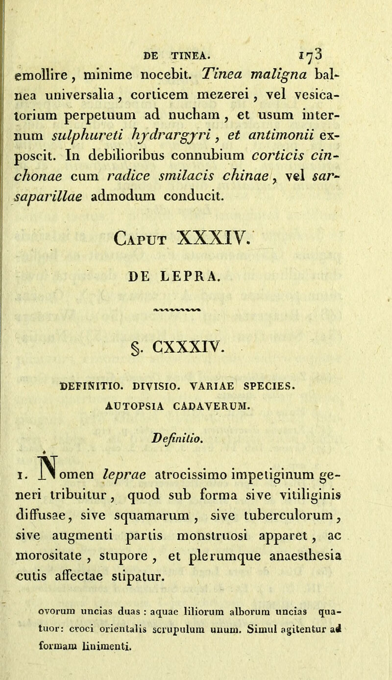 DE TINEA. I'^3 emollire, minime nocebit. Tinea maligna bal- nea universalia, corticem mezerei, vel vesica- torium perpeiuum ad nucham , et usum inter- num sulphiireti hjdrargyri, et antimonii ex- poscit. In debilioribus connubium corticis cin- chonae cum radice smilacis chinae ^ vel sar^ saparillae admodum conducit. Caput XXXIV. DE LEPRA. §. CXXXIV. DEFINITIO. DIVISIO. VARIAE SPECIES. AUTOPSIA CADAVERUM. Dejinitio. 1. IN^omen leprae atrocissimo impeiiginum ge- neri tribultur, quod sub forma sive vitiliginis diffusae, sive squamarum , sive tuberculorum, sive augmenti partis monstruosi apparet, ac morositaie , stupore , et plerumque anaesthesia cutis affectae slipatur. ovorum uncias duas : aquae lilioruin alborum uncias qua- tuor: croci orientalis sci’iipulum uuum. Simul agitentur ai foimam linimenti.