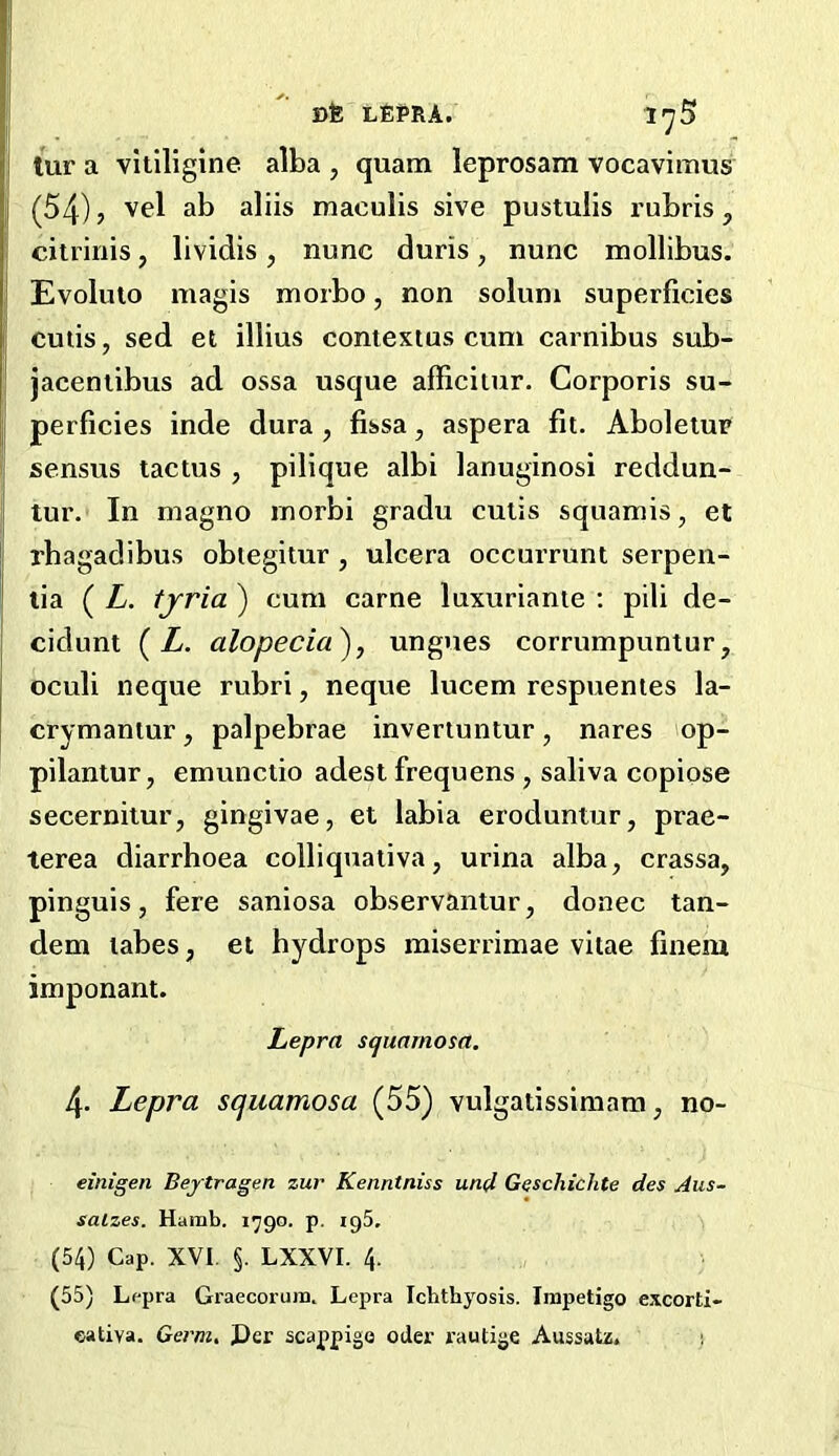 iur a vitiligine alba , quam leprosam vocavimus (54) j vel ab aliis maculis sive pustulis I'ubris, cilrinis, lividis, nunc duris, nunc mollibus. Evoluto magis morbo, non solum superficies culis, sed et illius contextus cum carnibus sub- jaceniibus ad ossa usque afficiiur. Corporis su- perficies inde dura , fissa, aspera fit. Aboleiup sensus tactus , pilique albi lanuginosi reddun- tur. In magno inorbi gradu culis squamis, et rbagadibus obtegitur , ulcera occurrunt serpen- lia ( L. tjria ) cum came luxuriante ; pili de- cidunt ( Z. alopecia^, ungues corrumpuniur, oculi neque rubri, neque lucem respuentes la- crymantur, palpebrae inveriuntur, nares op- pilantur, emunctio adest frequens , saliva copiose secernilur, gingivae, et labia eroduntur, prae- terea diarrhoea colliquativa, urina alba, crassa, pinguis, fere saniosa observantur, donee tan- dem labes, et hydrops raiserrimae vitae fineiu imponant. Lepra squamosa. 4. Lepra squamosa (55) vulgatissimam, no- einigen Beytragen zur Kenntniss un(l Geschichte des Aus- salzes. Hamb. 1790. p. ig5. (54) Cap. XVI. §. LXXVI. 4. (55) Lfpra Graecorujn. Lepra Ichthyosis. Impetigo excorti- eativa. Germ, Per scappigo oder rautige Aussatz. s