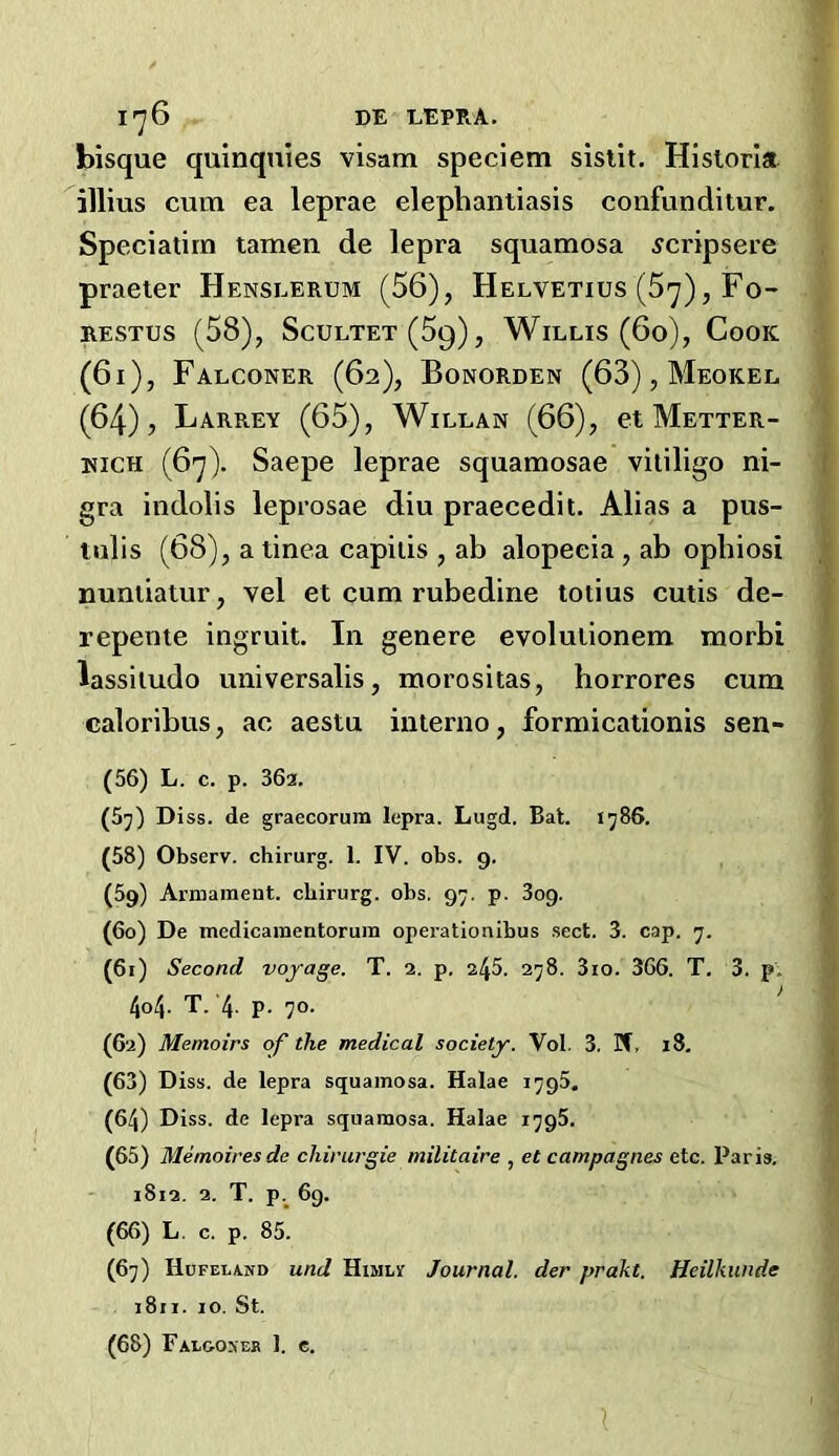 I'j6 DE EEPRA. bisque quinqnies visam speciem sislit. Hislorla illius cum ea leprae elephantiasis confunditur. Speciatirn tamen de lepra squamosa 5cripsere praeter Henslerum (56), Helvetius (5^), Fo- RESTUS (58), Scultet(59), Willis (6o), Cook (6i), Falconer (62), Bonorden (63), Meokel (64), Larrey (65), WiLLAN (66), et Metter- KiCH (6'j). Saepe leprae squamosae vitiligo ni- gra indolis leprosae diu praecedit. Alias a pus- lulis (68), a tinea capitis , ab alopecia , ab opbiosi nuntiatur, vel et cum rubedine totius cutis de- repente ingruit. In genere evolulionem morbi lassitudo universalis, morositas, horrores cum caloribus, ac aestu interno, formicationis sen- (56) L. c. p. 362. (5j) Diss. de graecorum lepra. Lugd. Bat. 1586. (58) Observ. chirurg. 1. IV. obs. 9. (59) Armament, chirurg. obs. 97, p. 809. (60) De medicamentorum operationibus sect. 3. cap. 7. (61) Second voyage. T. 2. p. 246. 278. 3io. 366. T. 3. p. 404. T. 4- P- 70- (62) Memoirs of the medical society. Vol. 3. If, 18. (63) D iss. de lepra squamosa. Halae 1795. (64) Diss. de lepra squamosa. Halae 1796. (65) Memoires de chirurgie militaire , et campagnes etc. Paris, 1812. 2. T. p._ 69. (66) L, c. p. 85. (67) IluFELiND und HiMLr Journal, der prakt. Heilkunde 1811. 10. St. (68) Falooseb 1. c. 1