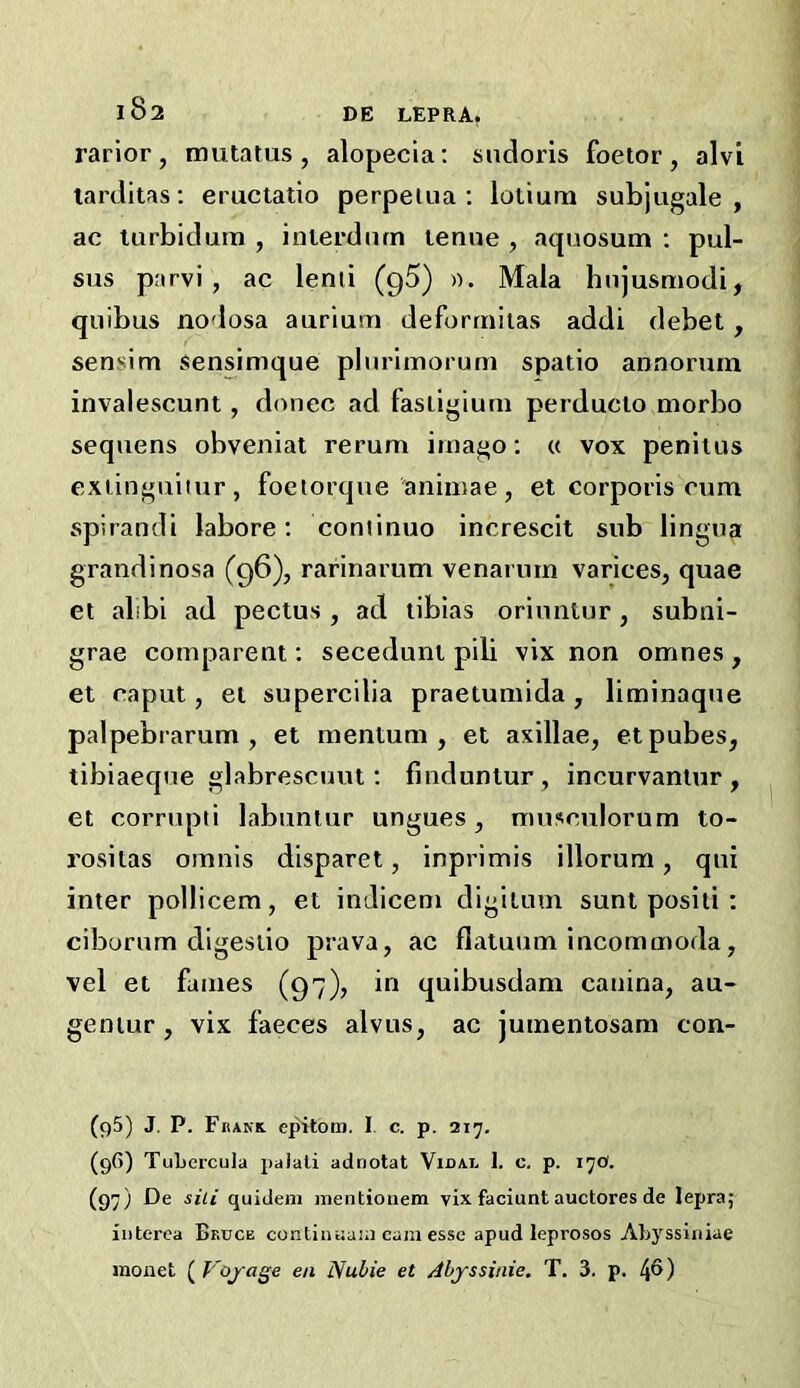 rarior, mutatus, alopecia; sndoris foetor, alvi tarditas: eructatio perpelua ; lotiurn subjugale , ac turbidum , inierdiirn lenue , aquosum ; pul- sus parvi , ac lenii (g5) )). Mala hnjusmodi, quibus no<losa aurium deforrnitas addi debet, sensim sensimque plurlmoruni spatio annorum invalescunt, d(uiec ad fasiigium perducio morbo seqiiens obveniat rerum imago; « vox penitus exiinguiiur, foetorque animae, et corporis cum spirandi labore; coniinuo increscit sub lingua grandinosa (96), rarinarum venarutn varices^ quae el alibi ad pectus , ad libias oriuntur, subni- grae comparent; seceduni pib vix non omnes, et caput, et supercilia praetuniida, liminaque palpebrarum , et mentum , et axillae^ et pubes, tibiaeque glabrescuut; fmduntur, incurvaniur , et corrupli labunlur ungues, musculorum to- rositas omnis disparet, inprimis illorum, qui inter pollicera, et indicem digilum sunt positi ; ciborum digesiio prava, ac flatuum incommoda, vel et fames (97), in quibusdam canina, au- geniur , vix faeces alvus, ac jumentosam con- (95) J. P. Fbank. epitom. I c. p. 217. (9G) TuLercula paJali adnotat Vidal 1. c. p. 17O. (97) De sill quideni inentiouem vix faciunt auctores de lepra; interca Bkdce contiiuiain earn esse apud leprosos Ahyssiniae monet Voyage en Nubie et Abyssinie. T. 3. p. 4^)