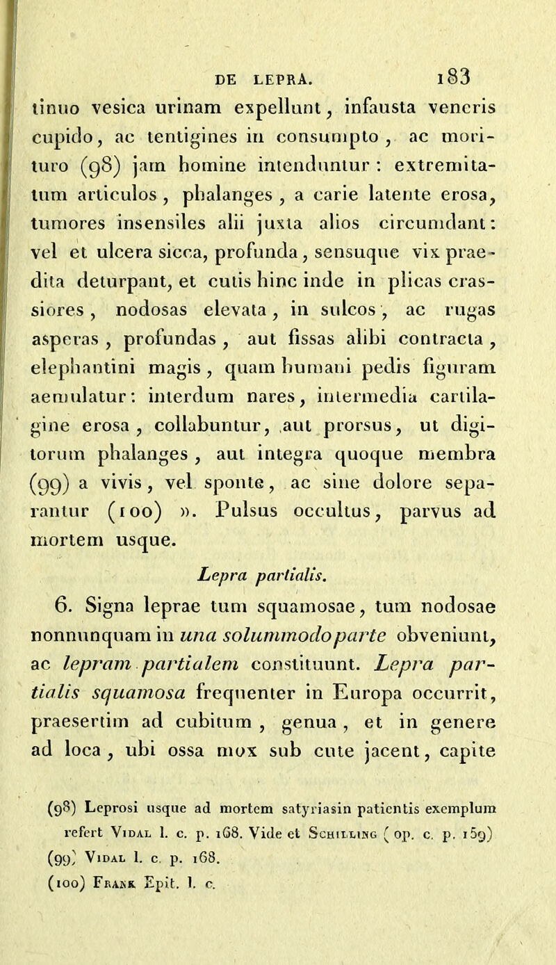 linuo vesica urinam expellunt, infausta veneris cupulo, ac lentigines in consunipto , ac mori- turo (g8) jam homine intenclnntur : extremita- lum articulos , phalanges , a carie lalente erosa, tumores insensiles alii juxia alios circuniclant; vel et ulcera sicca, profunda, sensuque vixprae- dita deturpant, et cuiis hinc inde in plicas cras- siores, nodosas elevata, in sulcos, ac rugas asperas , profundas , aut fissas alibi contracla , elephantini magis, quam humani pedis figuram aen)ulatur; inierdum nares, inierniedia cariila- gine erosa , collabuntur, ,aut prorsus, ut digi- torum phalanges , aut Integra quoque membra (gg) a vivis , vel sponte, ac sine dolore sepa- rantur (too) ». I’ulsus occultus, parvus ad mortem usque. Lepra partialis. 6. Signa leprae turn squamosae, turn nodosae nonnunquam in una solummodoparte obveniunt, ac lepram partialem constituunt. Lepra par- tialis squamosa frequenter in Europa occurrit, praesertim ad cubitum , genua, et in genere ad loca , ubi ossa mox sub cute jacent, capite (98) Leprosi usque ad mortem satyriasin patientis exemplum refert Vidal 1. c. p. 168. Vide et Schillimg ( op. c, p. iSg) (99/ Vidal 1. c. p. 168. (loo) Frakr Epit. 1. c.