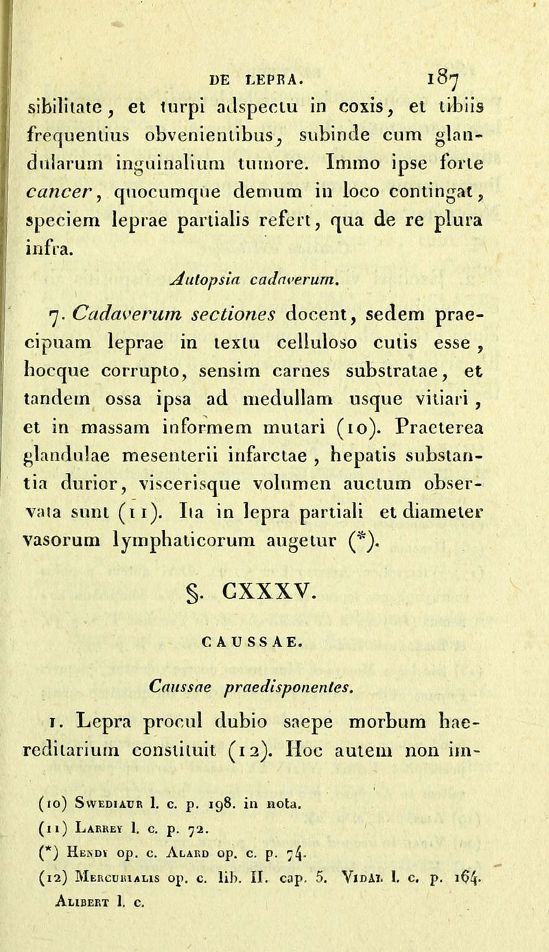 UE LEPRA. l8'J sibllitate, et turpi ailspeclu in coxis, et ilbils frequenlius obvenienlibus, subinde cum glan- dularum inguinalium tumore, Immo ipse forte cancer, quocumtpie denmm in loco coniingat, speciem leprae partialis refert, qua de re plura infra. Aulopsia cadm’erum, 'j. Cadaverum sectiones docent, sedem prae- cipuam leprae in textu celluloso cutis esse , bocque corrupto, sensim carnes substralae, et tandem ossa ipsa ad inedullam usque vitiari , et in massam informem mutari (to). Praeterea glandulae mesenterii infarctae , hepatis substan- tia durior, viscerisque volumen auctum obser- vata sunt (ii). Iia in lepra partiali et diameter vasorum lymphaticorum augetur (*). §. GXXXV. C A U SS AE. Caussae praedisponentes, I. Lepra procul dubio saepe morbum bae- redilarium constiluit (12). Hoc auiem non im- (10) SvvEDiAUR 1. c. p. 198. in nota. (11) LaEREV 1. C. p. ']2. (*) HeNDI op. C. AlARD op. C. p. 74- (12) MERcrjRiALis op. c, lib. II. cap. 5. Vidai. i. c. p. 104- Alibeet 1. c.