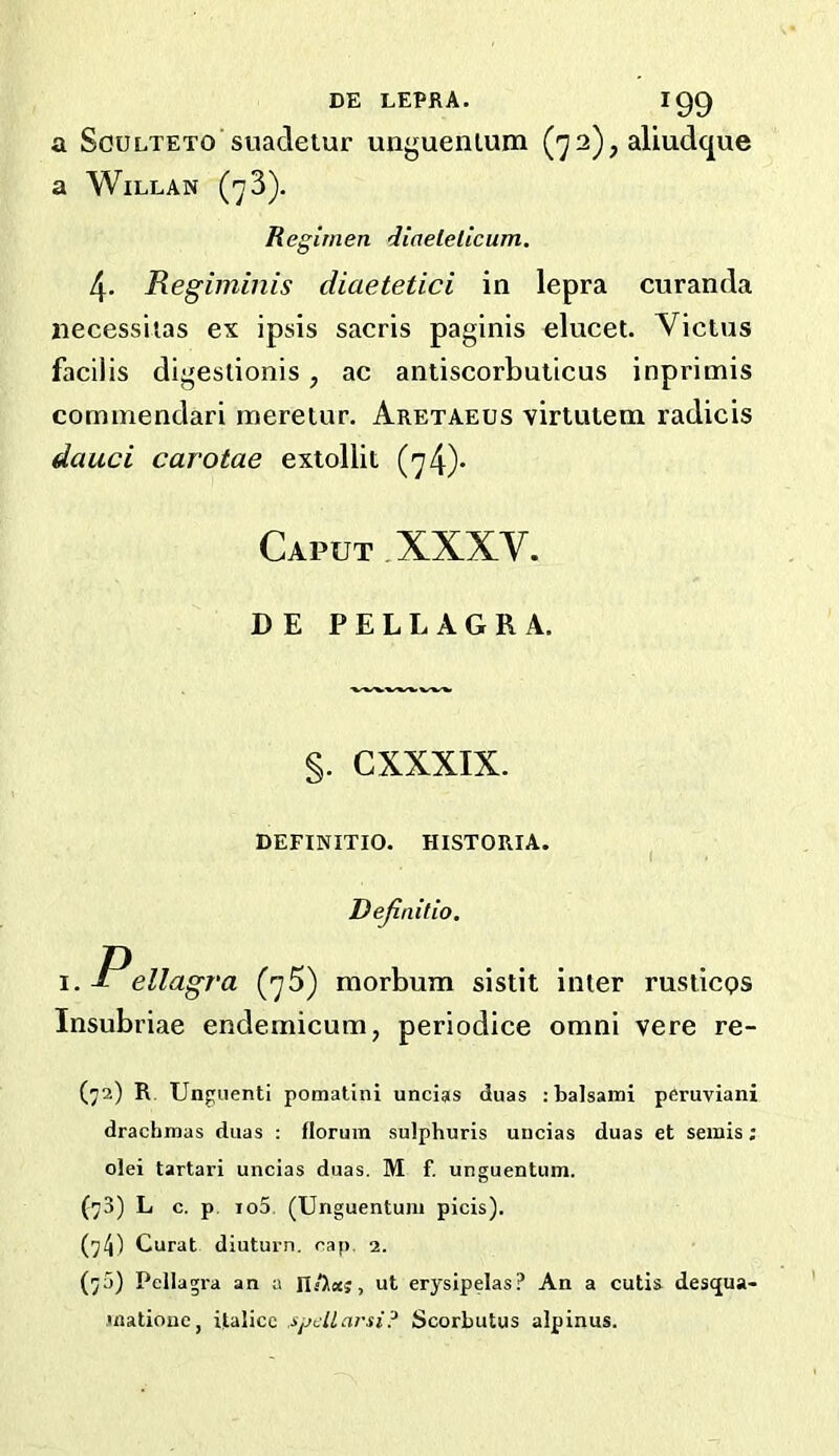 a ScuLTETO suadetur unguenlum 2), aliudque a WiLLAN (73). Regimen diaeleticum. 4. Regiininis diaetetici in lepra curanda liecessiias ex ipsis sacris paginis elucet. Victus facilis digeslionis, ac antiscorbuticus inprimis commendari mereiur. Aretaeus virtutem radicis dauci carotae extollit (74)* Caput ,XXXV. DE PELLAGRA. §. CXXXIX. DEFINITIO. HISTORIA. ^ Dejinilio. Pellagra (75) morbum sistit inter rusticps Insubriae endemicum, periodice omni vere re- (72) R. Unguenti pomatini uncias duas :balsami pfiruviani drachmas duas : florum sulphuris uucias duas et semis: olei tartari uncias duas. M f. unguentum. {73) L c. p. io5. (Unguentum picis). (74) Curat diuturn. cap, 2. (75) Pellagra an a IlAaj, ut erysipelas? An a cutis desqua- .matioue, italicc spcUarsi? Scorbutus alpinus.