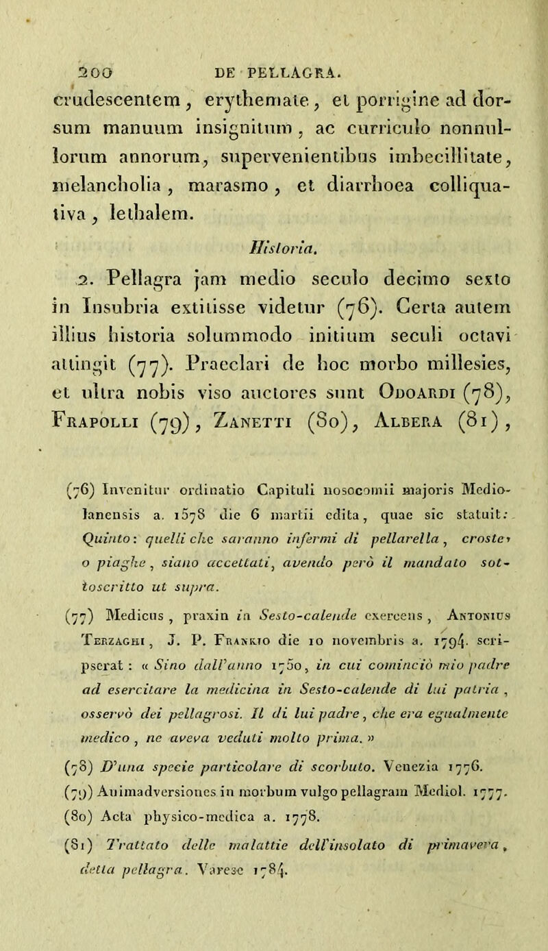 ci'udescentem, erythemale, el ponigine ad dor- sum manuum insigniinm , ac curriculo nonmil- lorum annorum, supevvenienlibus imbecillitate, melancholia, marasmo, et diarrhoea colliqua- tiva j lethalein. Ilisioria, 2. Pellagra jam medio seculo decimo sexto in Insubria extiiisse videtiir (76). Cerla autem illius historia solummodo initium seculi octavi aliingit (77). Praeclari de hoc moi'bo millesies, et ultra nobis viso auciores sunt Ouoardi (78), Frapolli (79), Zanetti (So), Albera (81), (76) Iiivcnitui’ ordinatio Capitull iiosocomii iiiajoris Medio- lanensis a. 1578 die 6 inartii cdita, quae sic statuit; Quinto: quelli chc saranno infer mi di pellarella , crostcj o piagke ^ siano accettati, avendo pero il mandalo sot- toscritto ut supra. (77) Medicus , pvaxin in Sesto-calende cxercens , Antokius Teezaghi, J. P. Frakrto die 10 novembris a. 1794- scii- psei'at : u Sino dalVanno in cui comincio mio padre ad esercitare la medicina in Sesto-calende di lui puLria , osservo dei pellagrosi. II di lui padreche era eguahnentc medico , nc aveva veduti molto prima. » (78) D^una specie particolai e di scorhuLo. Venezia 1776. (79) Auimadversioncs in inorbum vulgo pellagram Mediol. 1777. (80) Acta physico-medica a. 1778. (81) Trattato delle malattie dell'insolato di priniavera, della pellagra. Varese 1784.