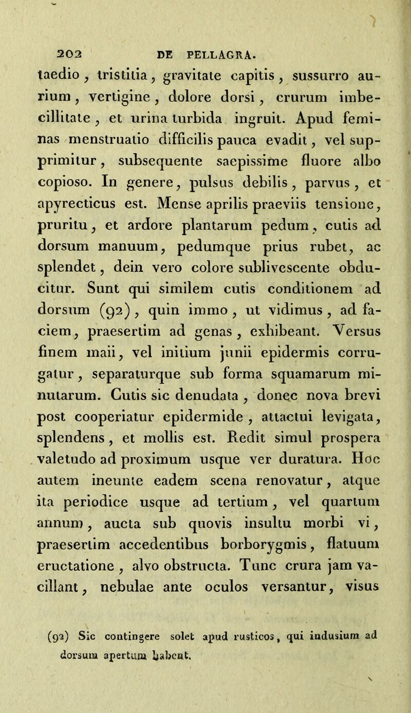 taedio , iristiiia, gravitate capitis, sussurro au- rium , vertigine , dolore dorsi, crurum imbe- cillitate , et urina turbida ingruit. Apud femi- nas menstruatio difficilis pauca evadit, vel sup- primiiur, subsequente saepissime fluore albo copioso. In genere, pulsus debilis , parvus, et apyrecticus est. Mense aprilis praeviis tensione, prurilu, et ardore plantarum pedum, cutis ad dorsum manuum, pedumque prius rubet, ac splendet, dein vero colore sublivescente obdu- citur. Sunt qui similem cutis conditionem ad dorsum (92) , quin immo , ut vidimus , ad fa- ciem, praeserlim ad genas , exbibeant. Versus finem maii, vel iniiium junii epidermis corru- gatur, separaturque sub forma squamarum mi- nutarum. Cutis sic denudata , donee nova brevi post cooperiatur epidermide , attaclui levigata, splendens , et mollis est. Redit simul prospera valetudo ad proximum usque ver duratura. Hoc autem ineunle eadem scena renovatur, atque ita periodice usque ad tertium, vel quartum annum, aucta sub quovis insuliu morbi vi, praesertim accedentibus borborygmis, flatuum eructatione , alvo obstructa. Tunc crura jam va- cillant, nebulae ante oculos versantur, visus (92) Sic coDtingere solet apud lusticos, ijui iudusium ad dorsum apertum babcat.