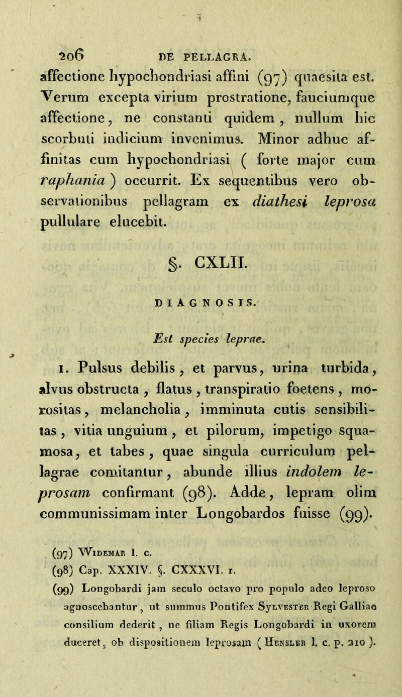 affectione hypochondrias! affini (g'y) qnaesila est. Verum excepta virium prostratione, fauciumque affectione, ne constanii quidem, nullum hie scorbuii indicium invenimus. Minor adhuc af- finitas cum hypochondrias! ( forte major cum raphania ) occurrit. Ex sequentibus vero ob- servaiionibus pellagram ex diathesi leprosa pullulare elucebit. §. CXLII. DIAGNOSIS. species leprae. 1. Pulsus debilis, et parvus, urina turbida, alvus obstructa , flatus , transpiratio foetens , mo- rosiias, melancholia, imminuta cutis sensibili- las , vitia unguium , et pilorum, impetigo squa- mosa, et tabes, quae singula curriculum pel- lagrae comitaniur, abunde illius indolem le~ prosam confirmant (98). Adde, lepram olim communissimam inter Longobardos fuisse (99)- (97) WiDEMAR 1. C. (98) Cap. XXXIV. §. CXXXVI. i. (99) Longobardi jam seculo octavo pro populo adeo leproso agaoscebantur , ut summus Pontifex SyLVESTER Regi Galliao consilium dederit , nc filiam Regis Longobai'di in uxoreni duceret, ob dispositionem leprosain ( Hehsleb 1. c. p. aio ).