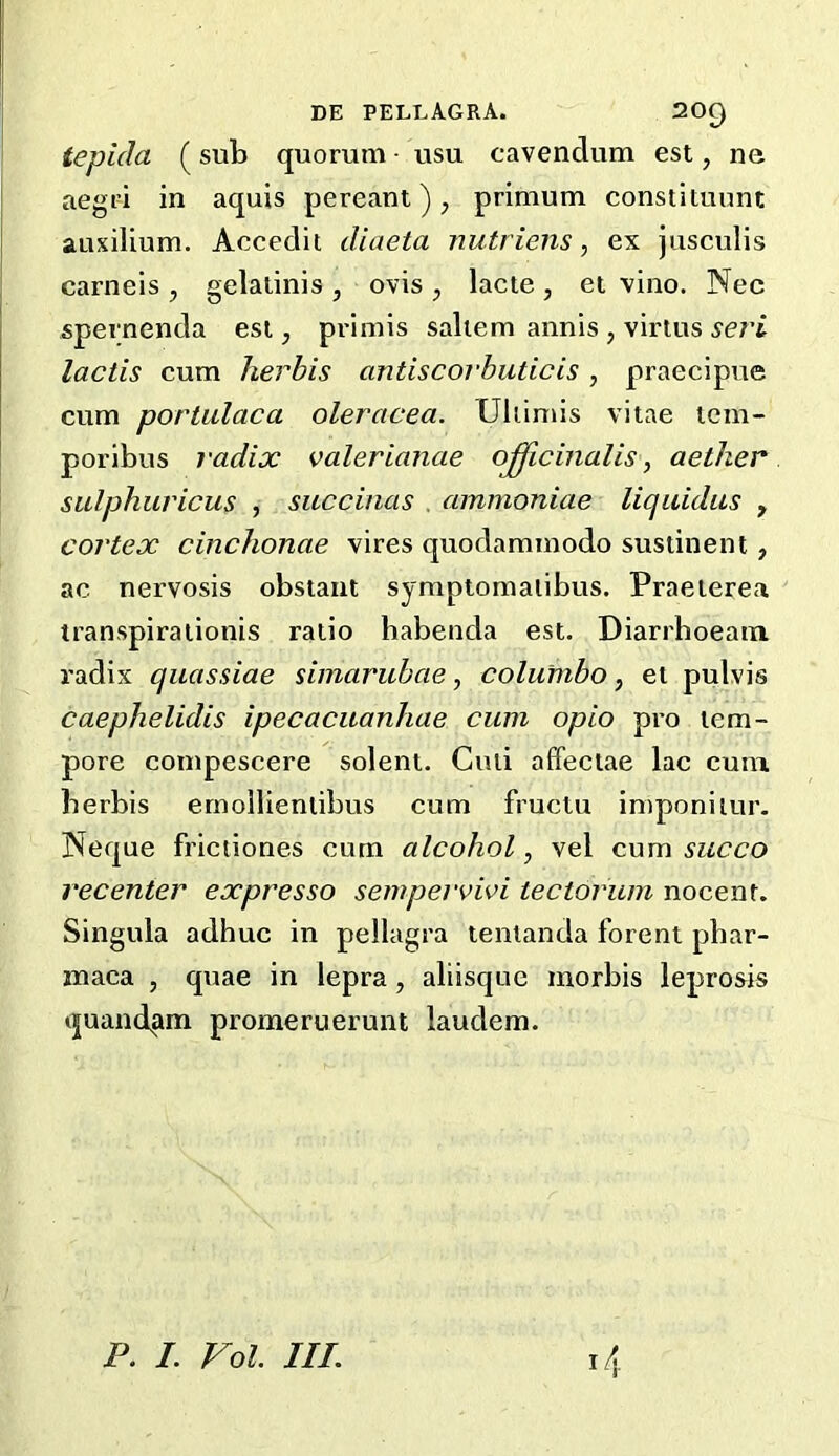 tepida ( sub quorum • usu cavendum est, ne aegri in aquis pereant), primum constituunt auxilium. Accedit diaeta nutriens, ex jusculis carneis , gelatinis , ovis , lacte , el vino. Nec spernenda esi, primis saltern annis , virtus seri lactis cum herbis antiscorbuticis, praecipue cum portulaca oleracea. Uiiimis vitae tem- poribus radix Valerianae officinalis ^ aether sulphuricus , succinas . ammoniae liquidus , cortex cinchonae vires quodammodo sustinent, ac nervosis obstant symptomalibus. Praeierea transpiralionis ratio habenda est. Diarrhoeain radix quassiae simarubae, columbo, et pulvis caephelidis ipecaciianhae cum opio pro tem- pore compescere solent. Ciui affeciae lac cum berbis ernollieniibus cum fructu imponiiur. Neque frictiones cum alcohol, vel cum succo recenter expresso sempervivi tectorum nocenf. Singula adhuc in pellagra tenlanda forent phar- maca , quae in lepra, aliisque morbis leprosis quand^m promeruerunt laudem.