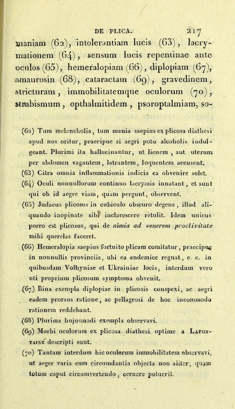 Uianlam (62), iiiloleraniiam lucis (63), lacry- malionem (64), sensum lucis repeniiaae ante oculos(65), hemeralopiam (66), diplopiam (6y), aniaurosin (68), calaractain (69), gravedinem, stricturam , immobilitatemque oculorum (yo), stnabismum, opthalmitidem , psoropialmiam, so- (62) Turn melancholia, turn mania saepius explicosa diathesi apud nos oritur, praeripue si aegri potu alcoholis indul- geant. Plurimi ila hallucinantur, ut liencm , aut utcrum per abdomen vagantem , latrantem, loquentem accusent. (63) Citra omnia inflaramationis indicia ea obvenire solet. (64) Oculi nonnullorura continuo lacrymis iunatant, et sunt qui ob id aegre viain, quam pergunt, observent. (65) Judaeus plicosus in cubiculo obscuro degens , illud ali- quando inopinate sibi inclarescere retulit. Idem uiiicus porro est plicosus, qui de nimia ad venerem proclivitate mihi querelas faceret. (66) Hemeralopia saepius fortuito plicam comitatur , praecipu^ in nonnullis provinciis, ubi ea endemice regnat, e. c. in quibusdam Volhyniae et Ukraiuiae locis, interduin vero uti proprium plicosum syraptoma obvenit. (6^) Bina exempla diplopiae in plicosis conspexi, ac aegri eadem prorsus ratione, ac pellagrosi de hoc incoinmodo rationem reddebant. (68) Plurima hujusmodi exempla observavi. (69) Morbi oculorum ex plicosa diathesi uptime a Lafok- TAiNE descripti sunt. (^o) Tantam interdum hie oculorum immobilitatem observavi, ut aeger varia euin circumdantia objecta non aiitcr, qium totum caput circurayertendo, ccrucre potucrit.