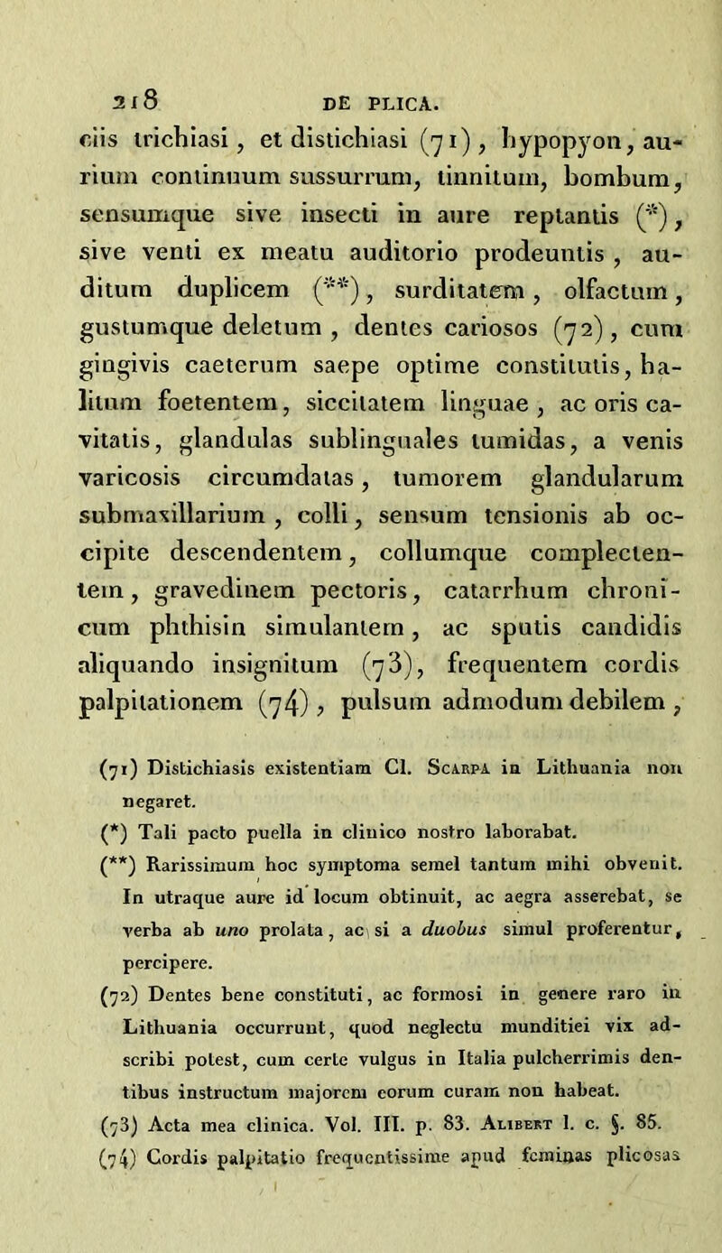 ciis irichiasi, et distichiasi (71), liypopyon, au- rium conilrmum sussuiTum, tiiinituin, bombum, sensumque sive insecti in aure replaniis ('■'), sive vend ex meatu audkorio prodeuntis , au- ditum duplicem ('•*), surdiiatem, olfactum, gustumque deletum , dentes cariosos (72), cum gingivis caeterum saepe optime consdiulis, ba- liiuni foetentem, siceilalena linguae , ac oris ca- vitalis, glandulas sublinguales luinidas, a venis varicosis circumdaias, tumorem glandularum submaxillariuin , colli, sensum tensionis ab oc- cipite descendenlem, collumque complecien- lem, gravedinetn pectoris, catarrhum chroni- cum phthisin simulantern, ac spuds candidis aliquando insignitum (73), frequentem cordis palpitadonem (74)? pulsuin admodum debilem , (71) Distichiasis existentiam Cl. Scarpa ia Lithuania non negaret. (*) Tali pacto puella in cliuico nostro lahorabat. (**) Rarissimum hoc syiiiptoma semel tantum niihi obvenit. In utraque aure id locum obtinuit, ac aegra asserebat, se verba ab uno prolata, aci si a duobus siinul proferentur, percipere. (72) Dentes bene constituti, ac forinosi in geaere raro in Lithuania occurrunt, quod neglectu munditiei vix ad- scribi potest, cum certe vulgus in Italia pulcherrimis den- tibus instructum majorcm corum curam non habeat. (73) Acta mea clinica. Vol. III. p. 83. Alibert 1. c. §. 85. (74) Cordis palpitatio freqiientissime apud fcmiaas plicosas