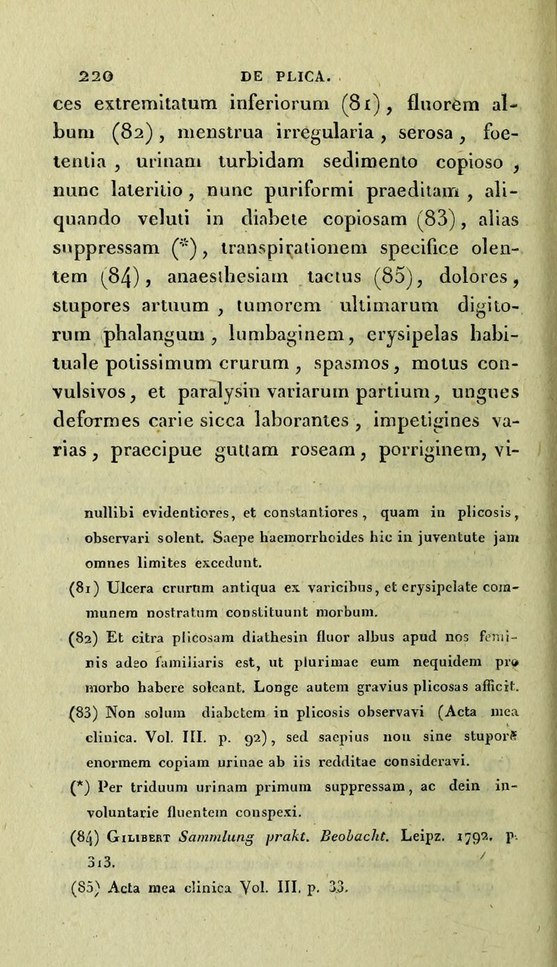 ces extremltatum inferiorum (8i), flnorem al- bum (82) , menstrua irregularia , serosa , foe- lenila , urinam turbidam sedimento copioso , nunc laleriiio, nunc puriformi praeditam , ali- quando veluli in diabeie copiosam (83), alias snppressam ('■), transpiratioiiem specifice olen- tem (84), anaesihesiam lactus (85), dolores, stupores artuum , tumorcm ultimarum digito- rum phalanguui, lumbaginem, erysipelas habi- luale potissimum crurum , spasmos, motus con- vulsivos, et paralysin variarum partium, ungues deformes carie sicca laboranies , impetigines va- rias, praecipue giutam roseam, porriginem, vi- nullibi evidentiores, et constanliores , quam in plicosis, obscrvari solent. Saepe haeinorrhoides hie in juventute jam omnes limites excedunt. (81) Ulcera criirtim antiqua ex varicibns, et erysipciate cojn- munera nostratnm constituunt morbuni. (82) Et citra plicosam diathesin fluor albus apud nos fenii- nis adeo fainiliaris est, iit plurimae eum nequidem pr» morbo habere solcant. Longe autem gravius plicosas aflicit. (83) Non solum diabetem in plicosis observavi (Acta uica clinica. Vol. III. p. 92), sed saepius non sine stuporS enorinem copiam urinae ab iis redditae consideravi. (*) Per triduum urinam primuin suppressam, ac dein in- voluntarie fluentem conspexi. (84) Gilibebt Sanimlung prakt. Beobacht. Leipz. 179^' P- 3i3.  (85) Acta mea clinica Yol. III. p. 33,