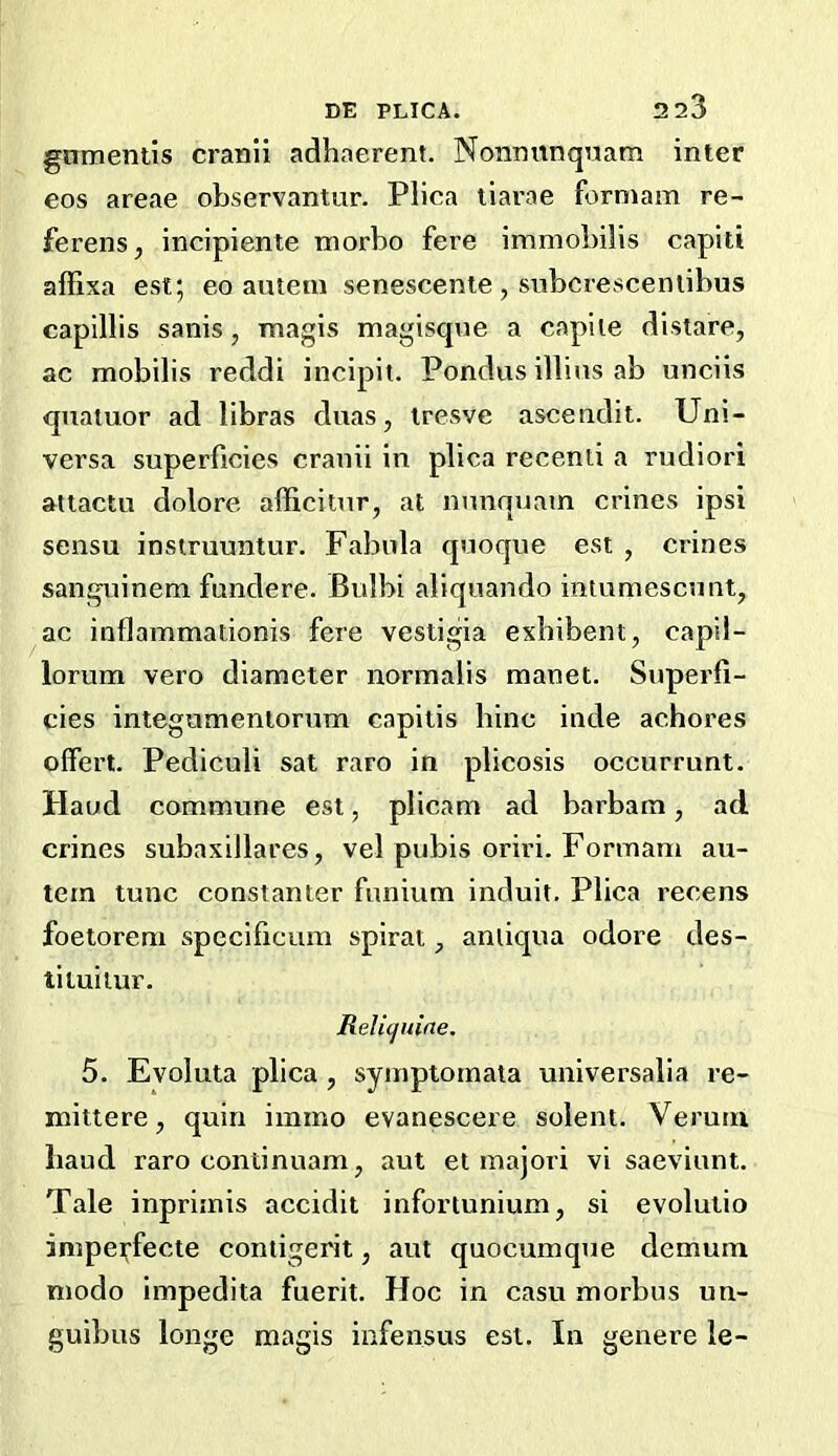 gnmentis cranli adhaerent. Nonnunqriam inter eos areae observantur. Plica tiarae formam re- ferens, incipiente morbo fere immobilis capiti affixa est; eo amein senescente, subcrescenlibus capillis sanis, magis magisque a capiie distare, ac mobilis reddi incipit. Pondus illins ab unciis qnaiuor ad libras duas, iresve ascendit. Uni- versa superficies crauii in plica recenli a rudiori attactu dolore afficitnr, at nunquain crines ipsi sensu instruuntur. Fabula quoque est , crines sanguinem fundere. Bulbi aliquando intumescunt, ac inflammationis fere vestigia exhibent, capil- lorum vero diameter normalis manet. Superfi- cies integumentorum capitis bine inde achores olfert. Pediculi sat rare in plicosis occurrunt. Haud commune est, plicam ad barbam, ad crines subaxillares, vel pubis oriri. Formam au- tem tunc constanter funium induit. Plica recens foeiorem specificum spiral, anliqua odore des- tiiuitur. ReU(juine. 5. Evoluta plica , symptomata universalia re- mittere, quin iinmo evanescere solent. Veruui baud raro continuam, aut et majori vi saeviunt. Tale inprimis accidit infortunium, si evolutio impei;‘fecte contigerit, aut quocumqTie demum niodo impedita fuerit. Hoc in casu morbus un- guibus longe magis iafensus est. In genere le-