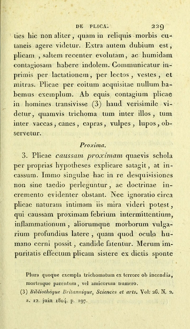 ties hie nonaliier, quam in reliquis morbis cu- laneis agere vitleiur. Extra autem dubium est, plicam , sallem recenter evolutam, ac hninidam coniagiosam habere indolem. Communicaiur in- priniis per lactationeni, per lectos , vesles , et mitras. Plicae per coitum acquisitae nullum ba- bemus exeinplum, Ab equis contagium plicae in homines iransivisse (3) haud verisimile vi- detur, quamvis trichoma turn inter illos , turn inter vaccas, canes , capras, vulpes , lupos, ob- servetur. Proxima. 3. Plicae cciussam proximam quaevis schola per propriaS hypotheses explicare satagit, at in- cassura. Immo singulae hac in re desquisisiones non sine taedio perleguntur, ac doctrinae in- cremento evidenier obstant. Nec ignoraiio circa plicae naluram intiraam iis mira videri potest, qui caussam proximam febrium intermittentium, inflammationum , aliorumque morborum vulga- riuin profundius latere , quam quod oculo hu- mano cerni possit, candide faientur. Merum im- puritaiis effecium plicam sistere ex dictis sponte Plura quoque excmpla trichoinatura ex terrore ob incendia, mortesque parentam , vel amicoruin numero. (3) Bibliotheque Britannique, Sciences et arts, Vob 26. N, 2, a. 12. juin i8o4- P- 197-