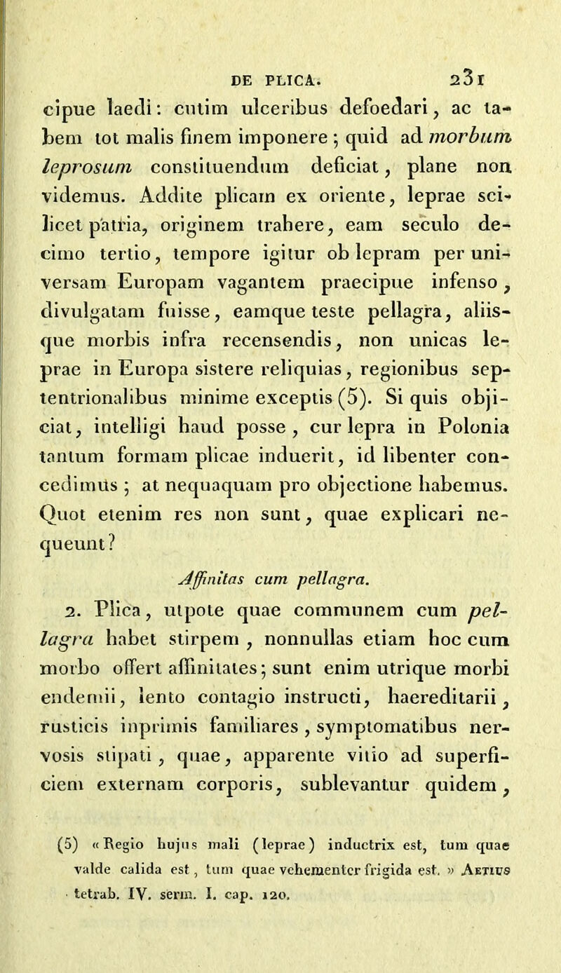 cipue laecli; cniim ulceribus defoedari, ac la- beni lot raalis finem imponere ; quid ad morbum leprosuni consiiiuenduin deficiat, plane non videmus. Addite plicain ex orienie, leprae sci- licet p'atria, originem trahei’e, earn seculo de- cimo tertio, tempore igiiur ob lepram per uni- versam Europam vaganiem praecipue infenso, divulgatani fuisse, eamque teste pellagra, aliis- que morbis infra recensendis, non unicas le- prae in Europa sistere reliquias, regionibus sep- tentrionalibus minime exceptis (5). Si quis obji- ciat, intelligi baud posse, cur lepra in Polonia tanium formam plicae induerit, id libenter con- cedimils ; at nequaquam pro objcctione habeums. Quot eienim res non sunt, quae explicari ne- queunt? j4ffinitas cum pellagra. 2. Plica, uipote quae comnuinem cum pel- lagra habet stirpem , nonnullas etiam hoc cum morbo offert affiniiaies; sunt enim utrique morbi endernii, lento contagio instructi, haereditarii, rusticis inprimis familiares , sympiomatibus ner- Yosis siipati, quae, apparente viiio ad superfi- cieni externam corporis, sublevantur quidem, (5) «Beglo hujiis mail (leprae) inductrix est, turn quae valde calida est, turn quae vehementcr frigida est, » Amus