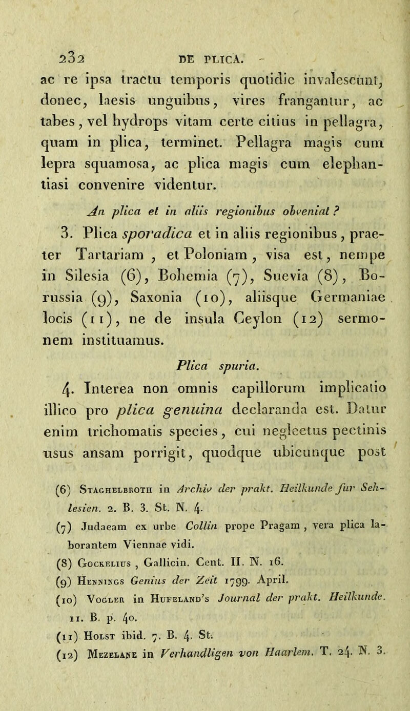 2^2 DE PLICA.  ac re ipsa iraciu temporis quotidie invalcsoiiai, donee, laesis unguibus, vires franganuir, ac tabes, vel hydrops vitam eerie ciiius in pellagra, quam in plica, terminet. Pellagra magis curn lepra squamosa, ac plica magis cum elepban- tiasi convenire videntur. An plica el in aliis regionihus ohvenial ? 3. Plica spovadica et in aliis regionihus , prae- ter Tartarian! , et Poloniam , visa est, nernpe in Silesia (6), Bohemia (y), Suevia (8), Bo- russia (9), Saxonia (10), aliisque Germaniae locis (ii), ne de insula Ceylon (12) sermo- nem inslituamus. Plica spuria. 4. Interea non omnis capiilorum implicaiio illico pro plica genuina declaranda est, Dalur enim irichomaiis species, cui negiectus peeiinis usus ansam porrigit, quodque uhicunque post (6) Staghelbboth ia Arclw cler prakt. lieilkunde fur Seh- lesien. 2. B. 3. St. N. 4- (7) Judaeam ex urbe Collin prope Pragam , vera plica la- borantem Viennae vidi. (8) Gockelius , Galliciii. Cent. II. N. 16. (9) Hennisgs Genius der Zeit 1799. April. (10) VoGLER in Hufeeand’s Journal der prakt. Heilkunde. II. B. p. t\o. (11) Holst ibid. 7. B. St. (13) Mezelake in Verhandligon von Haarlem. T. 24. N. 3.