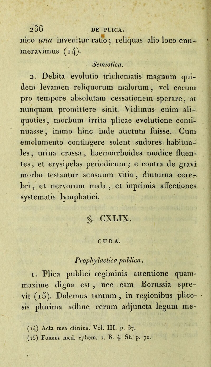 nico una invenilur rauo; reliquas alio loco enu- meravimus (i4)- Serniotica. 2. Debita evolmio trichoraatis maguum qui- dem levamen rellquorum malorum, vel eorutn pro tempore absolulam cessationem sperare, at nunquam promiitere sinit. Vidimus enim ali- quoties, morbum irrita plicae evolutione conii- nuasse, immo bine hide auctutn fuisse. Cum emolumento contingere soient sudores habitua- les, urina crassa , baemorrhoides modice fluen- tes, et erysipelas periodicum ; e contra de gravi morbo testantur sensuum vitia , diuturna cere- bri , et nervorum mala, et inprimis alFectiones systematis lympbatici. §. CXLIX. CURA. Prophylactica pulUca. I. Plica public! regiminis attentione quam- maxime digna est, nec earn Borussia spre- vil (i5). Dolemus tantum , in regionibus plico- sis plurima adbuc rerum adjuncta legum me- (14) Acta mea clinica. Vol. III. p. 37. (15) FoRMEif med. ephem. i. B, 4- St- P-