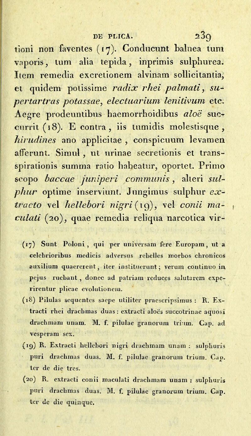 tioni non faventes (17). Conducunt balnea turn vaporis, turn alia tepida, inprimis sulpliurea. Item remedia excretionem alvinam sollicitaniia, ei quidem poiissime radix rhei palmati, su- pertartras potassae, electuarium lenitivum etc. Aegre prodeuntibus haemorrhoidibus aloe sue- cnrrit (18). E contra, iis tumidis molestisque , hirudines ano applicitae , cnnspicuum levamen afferunt. Simul , nt urinae secretionis et trans- spiralionis summa ratio habeatur, oporlet. Primo scopo baccae juniperi communis, alteri sul- phur optime inserviunt. Jimgimus sulphur ex- tracto vel hellehori nigri(^\^), vel conii ma- culati (20), quae remcdia reliqua narcolica vir- (17) Sunt Poloni , qui per universam fere Europam, ut a eelebrioribus medicis adversiis rebelles morbos chronicos aiixilium quaererent, iter institucrunt; verum coiitinuo in pejus ruebaut, donee ad patriam reduces salutarem expe- rirentur plicae evolutionein. (18) Pilulas sequentes saepe utiliter praescripsimus : R. Ex- tract! rhei drachmas duas : extract! aloes succotr!nae aquosi drachmani unam. M. f. pilulae granoruni tri'im. Cap. ad vesperam sex. (19) R. Extract! hcllebor! nigr! drachmam unain ; sulpburis pur! drachmas duas. M. f. pilulae granorum trium. Cap. ter de die tres. (20) R. extract! coni! maculati drachmam unani : sulpburis puri drachmas duas. M. f. pilulae granorum trium. Cap. ter de die quinque.