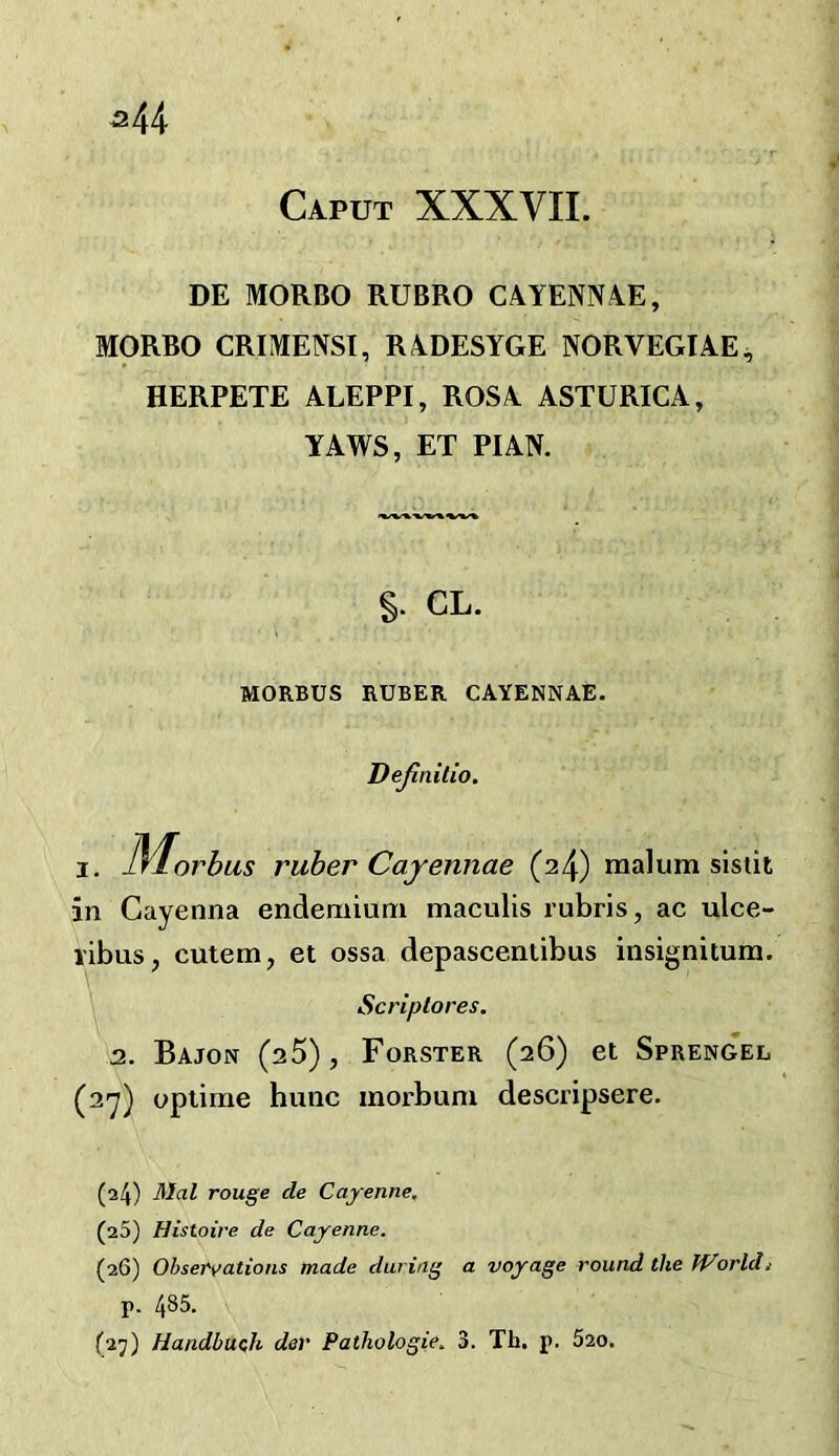 ^44 Caput XXXVII. DE MORBO RUBRO CAYENNAE, MORBO CRIMENST, RADESYGE NORVEGIAE^ HERPETE ALEPPI, ROSA ASTURICA, YAWS, ET PI AN. §. CL. MORBUS RUBER CAYENNAE. Definilio. I, ]\^orbus ruber Cajennae (2^) malum sistit in Gayenna endemium maculis I'ubris, ac ulce- I'ibus, cutem, et ossa depascentibus iiisignitum. Scriplores. 2. Bajon (aS), Forster (26) et Sprengel (ay) uptime hune morbum descripsere. (24) Mai rouge de Cayenne, (25) Histoire de Cayenne. (26) Observations made during a voyage round the World/ p. 485. (27) Handbuzh dev Pathologie. 3. Th. p. 520.