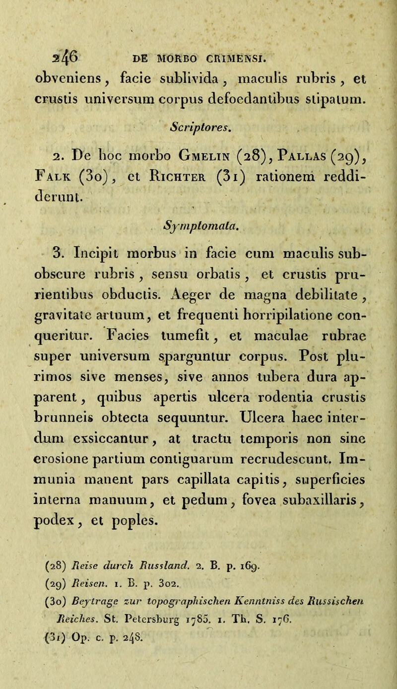 a46 MORBO CRIMENSI. obveniens, facie sublivida, maculis rubris , et crustis universum corpus defoedantibus slipalum. Scriptores. 2. De hoc morbo Gmelin (28), Pallas (29), Falk (3o) , ct Richter (3i) rationerd reddi- deriint. Syrnplomala. 3. Incipit raorbus in facie cum maculis sub- obscure rubris , sensu orbalis , et crustis pru- rieniibus obduciis. Aeger de magna debilitate , gravitate artuum, et frequenti horripilatione con- queritur. Facies lumefit, et maculae rubrae super universum sparguntur corpus. Post plu- rimos sive menses, sive annos tubera dura ap- parent , quibus apertis ulcera rodentia crustis brunneis obtecta sequuntur. Ulcera haec inter- dum exsiccantur, at Iractu temporis non sine erosione partium contiguarum recrudescunt. Im- munia manent pars capillata capitis, superficies interna manuum, et pedum, fovea subaxillaris, podex, et poples. (28) Reise durch Russland. 2. B. p. 169. (29) Reiscn. 1. B. p. 3o2. (30) Beytrage zur topogi'aphischen Kenntniss des Russischen Reiches. St. Petersburg ij85. i, Th. S. 17G. (31) Op. c. p. 248.