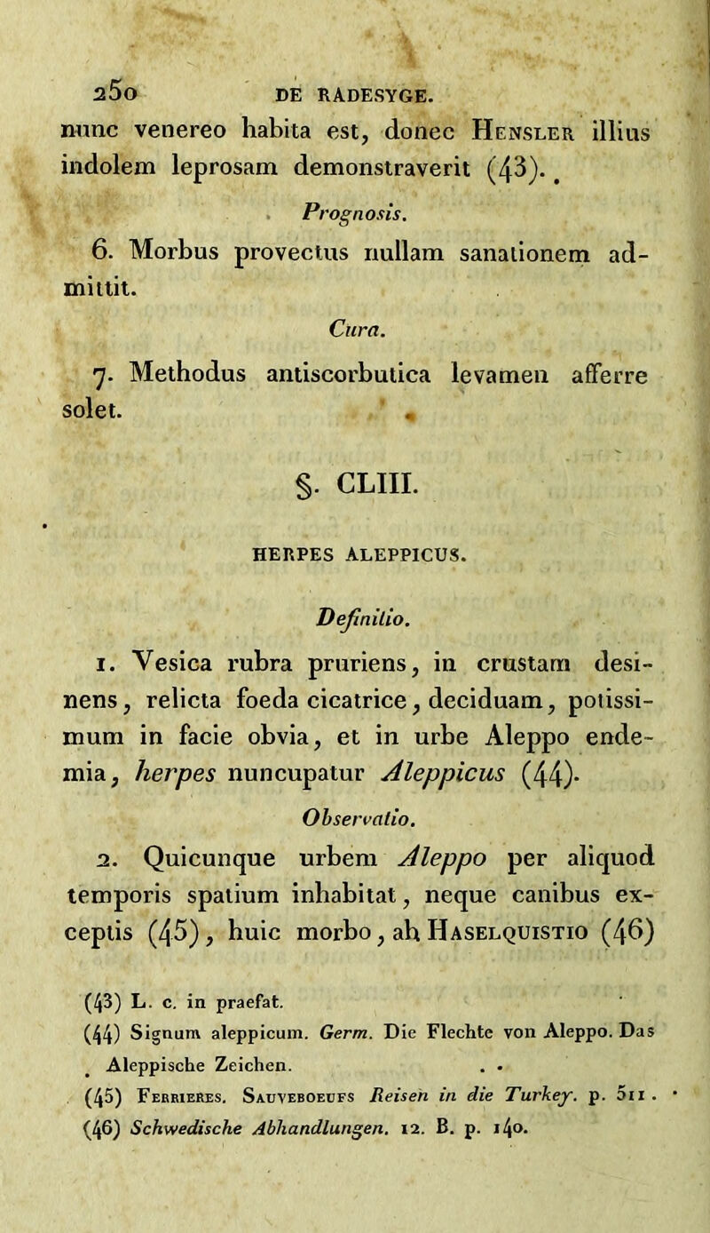 a5o DE RADESYGE. n«nc venereo habita est, donee Hensler illius indolem leprosam demonsiraverit (43).. Prognosis, 6. Morbus provectus nullam sanaiioneni ad- mitlii. Cura. 'j. Meibodus antiscorbutica levamen afFerre solet. « §. CLIIL HERPES ALEPPICUS. Dejlnilio. 1. Vesica rubra pruriens, in crustam desi- nens, relicta foeda cicatrice, deciduam, potissi- mum in facie obvia, et in urbe Aleppo ende- mia, herpes nuncupatur Aleppicus (44)- Observalio, 2. Quicunque urbem Aleppo per aliquod temporis spaiium inbabitat, neque canibus ex- cepiis (4^), buic morbo, ah Haselquistio (46) (43) L. c. in praefat. (44) Signum aleppicum. Germ. Die Flechte von Aleppo. Das Aleppische Zeichen. . • (45) Febrieres. Sauveboeufs Reiseh in die Turkey, p. 5ii . • (46) Schwedische Abhandlungen, 12. B. p. i4<>-