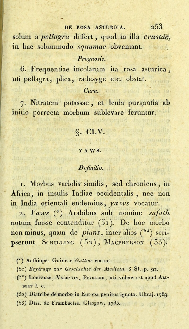 solum a pellagra differt , quod in ilia crustde, in hac solummodo squamae obveniant. Prognosis. ■ 6. Frequentiae incolarum ita rosa asiurica, uti pellagra, plica, radesyge eic. obstat. Cura. q. Nitratem poiassae , et lenia purgantia ab initio porrecta morbum sublevare feruntur, §. CLV. YAWS. Dejlnilio. 1. Morbus variolis'similis , sed chronicus , in Africa, in insulis Indiae occidentalis , nec non in India orientali endemius, j'a wy vocatur, 2. Yaws (') Arabibus sub nomine safath notum fuisse contenditur (5i). De hoc morbo non minus, quam de plans, inter alios scri- pserunt Schilling (Sa), Macpherson (53). (*) (**) (*) Aethiopes Guineae Gattoo vocant. (5r) Beytrage zur Geschichle der Mcdicin. 3 St. p. 92. (**) Loeffleb, Valektjn, Pevbilhe, uti vidcre cst apud Ali- BERT 1. C. (52) Diatribe de morbo in Eiiropa petiitus igaoto. Ultra], i^69. (53) Diss. de Frainbaeisa. Glasgow, 1785.