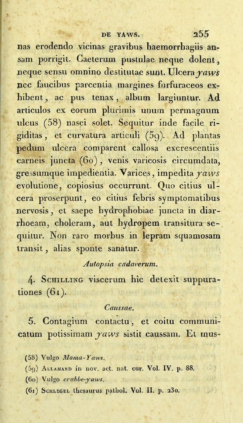 DE YAWS. 255 nas erodendo vicinas gravibus haemorrbagiis an- sam porrigit. Gaeierum pustulae neque dolent, neque sensu omnino desiiuuae sum, \J\cevdLjaws nee faucibus parceniia margines furfuraceos ex- hibent, ac pus tenax, album largiunlur. Ad articulos ex eorum plurimis unum permagnutn ulcus (58) nasci solet. Sequiiur inde facile ri- gidiias, et curvatura articuli (Sg). Ad plantas pedum ulcera comparent callosa excresceniiis carneis juncta (6o), venis varicosis circumdala, gressumque impedieniia. Varices, impeditayaws evolutione, copiosius occurrunt. Quo citius ul- cera proserpunt, eo citius febris symptomalibus nervosis, el saepe hydrophobiae juncta in diar- rhoeara, choleram, aut bydropem transiiura se-, quiiur. Non raro morbus in lepram squaniosam transit, alias sponte sanatur. Autopsia cadm’crum. 4. Schilling viscerum hie deiexit suppura- tiones (6i). Caussae. 5. Conlagium contaclu, et coitu communi- catum potissimam yaws sistit caussam. Et mus- (58) Vulgo Mama-Yaws. (09) Allamand in nov. act. nat. cur. Vol. IV. p. 88. (60) Vulgo crabbe-yaws.