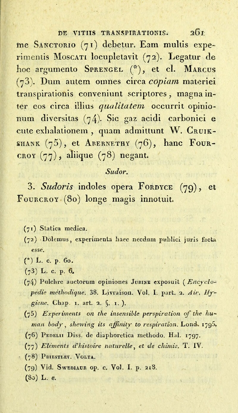 tne Sanctorio (jx) debetur. Earn mullis expe- rimentis Moscati locupletavit (72). Legatur de hoc argumento Sprengel et cl. Marcus (73). Dum autem omnes circa copiam materiei transpirationis conveniunt scriptores, magna in- ter cos circa illius qualitatem occurrit opinio- rmm diversitas (74)- Sic gaz acidi carbonici e cute exbalationem , quam admittunt W. Cruik- SHANK (75), et Abernethy (76), banc Four- CROY (77) > aliique (78) negant. Sudor. 3. Sudoris indoles opera Fordyce (79), et Fourcroy (80) longe magis innotuit. (71) Statica inedica. (72) Dolemus, experimenla haec necdum publici juris facta esse. (*) L. c. p. 60. (73) L. c. p. e. (74) Pulchre auctorum opiniones Jurihe exposuit (^Encyclo- pedin methodicjiie. 38. Livraison. Vol. I. part. 2. Air, Hy- giene. Chap. I. art. 2. §. i. ). (75) Experiments on the insensible perspiration of' the hu- man body shewing its affinity to respiration. Lend. 1795. (76) Pedelii Diss^ de diaphoretica inethodo. Hal. 1797. (77) Elements d’histoire naturelle^ et de chimie. T. IV. (78) Priesteev. Volta. (79) Vid. Swediadr op, c, Vol. I. p. 2iS. (80) L. e.