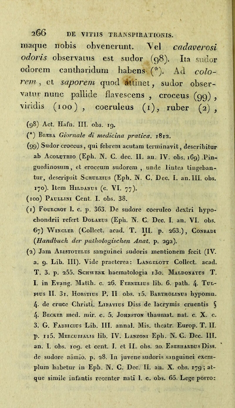 maque nobis obvenerunt. \el ccidaverosi odoris observanis est sudor (98). Ita sudor oclorem cantharidum babens Ad colo- rem , et saporem quod aitinet, sudor obser- vaiur nunc paiiide flavescens , croceus (99) , vindis (100) , coeruleus (i), ruber (2) , (98) Act. Hafn. III. obs. 19. (*) Breba Giornale di medicina pratica. 1812. (99) Sudor croceus, qui fcbrem acutam terininavit, describitur ab Acoecthio (Eph. N. C. dec. II. an. IV. obs. 169) .Pin- guedinosum, et croceum sudorem , unde liutea tiugeban- tur, descripsit Schdlzius (Eph. N. C. Dec. I. an. III. obs, 170). Item Hildakus (c. VI. 77). (100) Paullimi Cent, I. obs. 38. (1) FoBECRoy 1. c. p. 363. De sudore coeruleo dextri liypo- chondrii refert Dolaeus (Eph. N. C. Dec. I. an. VI. obs. 67) WiMCLER (Collect, acad. T. III. p. 263.), Conradi (^Handbuch der palliologisclien Anat. p. 292). (2) Jam Aristoteles sanguine! sudoris uientionem fecit (IV. a. 9. Lib. III). Vide praeterea: Lakgelott Collect, acad. T. 3. p. 255. ScHWEKK haeraatologia i3o. Maldosatos T. I. in Evang. Matth. c. 26. Ferkelibs lib. 6, path. 4- Tbl- piBs II. 31. Horstibs P. II obs. i5. Bartholinbs hypoinn. 4- de cruce Christi. Libavibs Diss de lacrymis cruentis § 4. Becker ined. niir. c. 5. Johkston thaumat. nat. c, X. c. 3. G. Fabeicius Lib, III. annal. Mis. thcatr. Europ. T. II. p. ii5. Meecbeiaeis lib. IV. Lakzoni Eph. N. C. Dec. III. an. I. obs. 109. et cent. I. ct II. obs. 20. EBEEHAEOBsDiss, de sudore nimio. p. 28. In juvene sudoris sanguinei exem- plura habetur in Eph. N. C. Dec. II. an. X. obs. 179; at- que simile infantis reccnter nati 1. c. obs. 65, Lege porro: