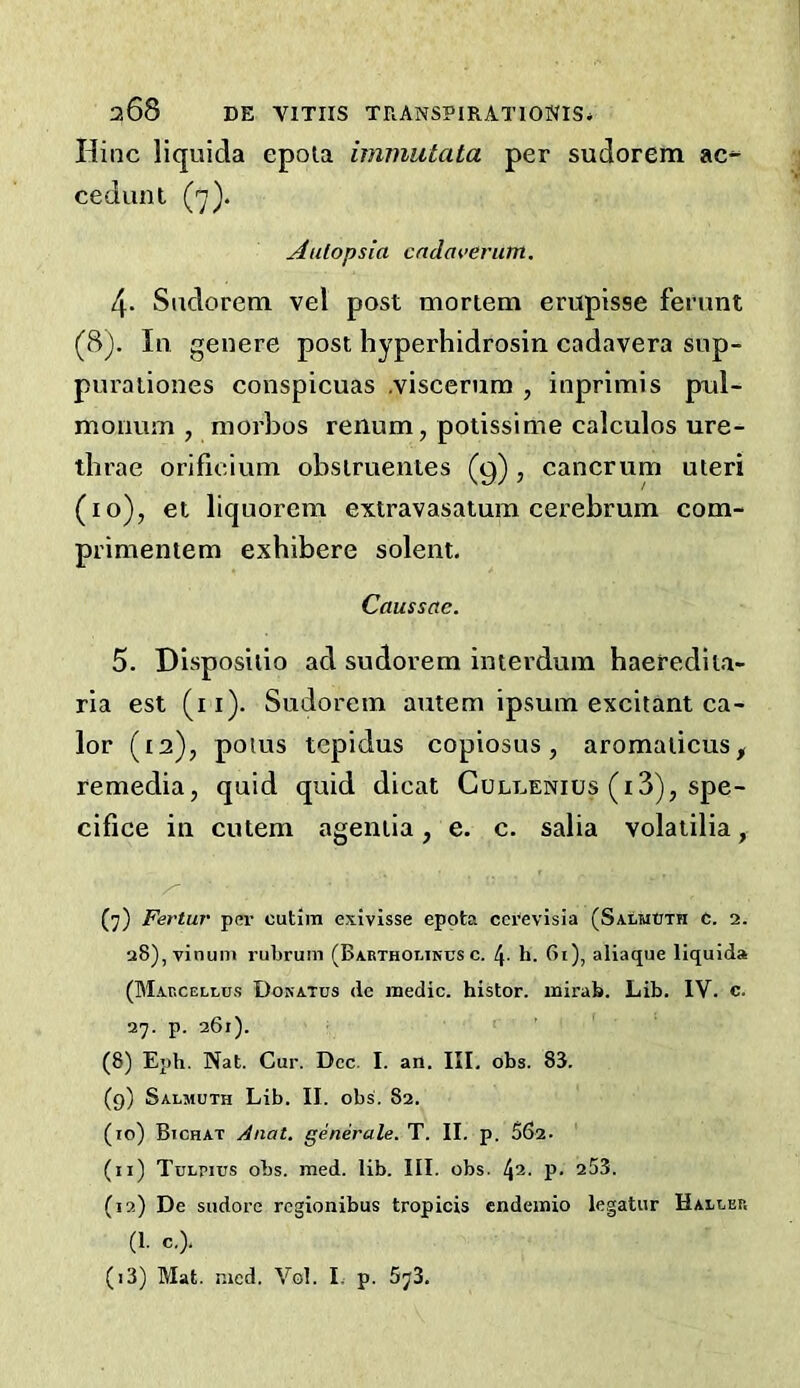 Hinc liquida epola imnmtata per sudorem ac^ cedunl Aulopsla cndaverutn. 4. Sudorem vel post mortem erupisse ferunt (8). In genere post hyperhidrosin cadavera siip- puraiiones conspicuas .viscemm , inprimis pul- moimm , morbos renum, potissime calculos ure- thrae orificium obsiruentes (9), cancrum uteri (10), et liquorem extravasatum cerebrum com- primentem exhibere solent. Caussae. 5. DIsposilio ad sudorem imerdum haerediia- ria est (ii)- Sudorem autem ipsum excitant ca- lor (t2), poius tepidus copiosus, aromaticus^ remedia, quid quid dicat Culuenius (i3), spe- cifice in cutem agentia, e. c. salia volatilia, z' (7) Fertur per cutim exivisse epota ccrevisia (SalmCth C. 2. 28),vinuni rubrum (Babtholinusc. 4- b. Bi), aliaque liquids (Marcellus Dokatus de medic, histor. inirab. Lib. IV. c. 27. p. 261). (8) Eph. Nat. Cur. Dec. I. an. III. obs. 83. (9) Salmuth Lib. II. obs. 82. (10) BtcHAT Anal, generate. T. II. p, 56a. (11) TuLrius obs. med. lib. III. obs. !\i. p. 253. (12) De sudore regionibus tropicis endemio legatur Halrer (1. c.). (13) Mat. r.ied. VgI. L p. 673,