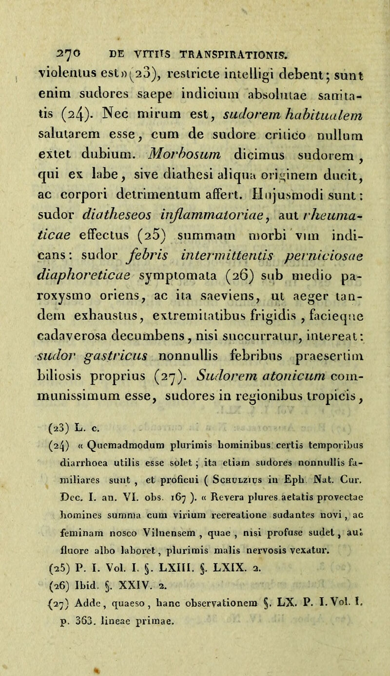 violenius est))(^23), resiricte inielligi debent; sunt enim sudores saepe indicium absolmae sauita- tis (24). Nec mirum est, sudorem hahitualem saluiarem esse, cum de sudore criiico nullum extet dubium, Morbosum dicimus sudorem , qui es labe, sive diaihesi aliqua ori^inern ducit, ac corpori detrimentum afFert. Hujusmodi sunt: sudor diatheseos injlammatoriae, avlX. rheuma- ticae efFectus (aS) summam morbi vim indi- cans : sudor febris intermitterids perniciosae diaphoreticae sympiomaia (26) sub medio pa- roxysmo oriens, ac iia saeviens, ut aeger tan- dem exhaustus, extremiiatibus frigidis , Facieque cadaverosa decumbens, nisi succurraiur, iniereat; sudor gastricus nonnullis febribus praeseriim biliosis proprius (27). Sudorem atonicum com- munissimum esse, sudores in regionibus tropicis, (23) L. c. (24) « Qupmadraodum plurimis boniinibus certis tempoi ibus diarrhoea utilis esse solet; ita etiam sudores nonnullis fa- iniliares sunt , et proficui ( Schulzics in Epb. Nat. Cur. Dec. I. an. VI. obs. 167 ). « Revera plures aetatis provectae homines sumnia cum virium recrealione sudantes novi, ac feminam nosco Vilnensem , quae , nisi profuse sudel, aul fluore albo laboret, plurimis malis nervosis vexatur. (25) P. I. Vol. I. §. LXIII. §. LXIX. 2. (26) Ibid. §. XXIV. 2. (2j) Addc, quaeso, banc observationem §. LX. P. I. Vol. I, p. 363. lineae primae.