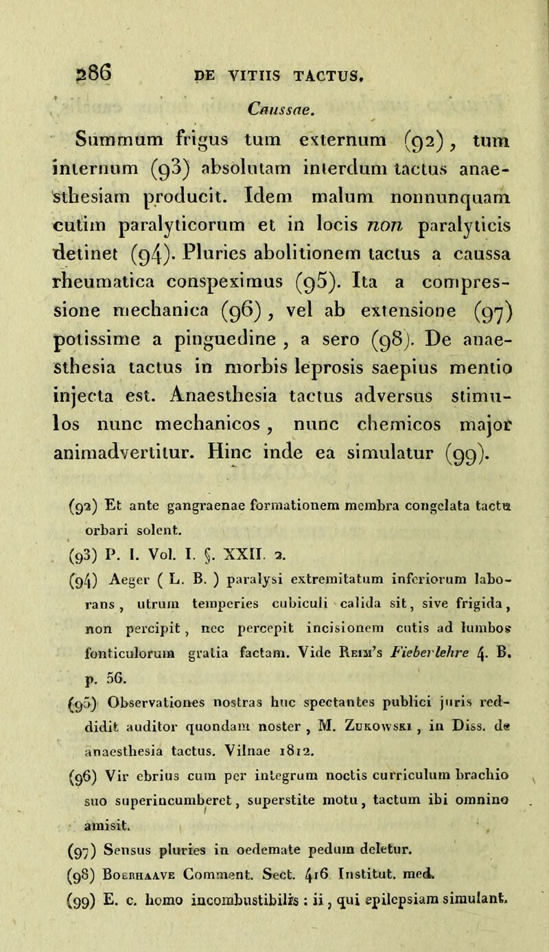 Caiissne. Siimmum frigus turn externum (92), turn internum (gS) absolmam inierdum lactus anae- ■sthesiam producit. Idem malum nonnunquam cutim paralyticorum et in locis non paralyticis detinet (94)- Pluries abolitionem tactus a caussa rheumatica conspexirnus (gS). Ita a compres- sione niechanica (96), vel ab extensione (g-y) potlssime a pinguedine , a sero (gSj. De anae- sthesia tactus in morbis leprosis saepius mentio injecta est. Anaesthesia tactus adversus siimu- los nunc mechanicos, nunc chemicos major animadvertilur. Hinc inde ea simulatur (99). (ga) Et ante gangraenae formationem membra coiigclata tacta orbari solent. (93) P. I. Vol. I. §. XXII. 3. (94) Aeger ( L. B. ) paralysi extremitatum inferiorum labo- rans , iitruin temperies cubiculi calida sit, sive frigida, non percipit, ncc percepit incisionem cutis ad lumbos fonticuloruia gratia factam. Vide Heim’s Fieberlehre 4- B. p. 56. (90) Observationes nostras hue spectantes publici juris red- didit auditor quondam noster , M. Zukowski , in Diss. de anaesthesia tactus. Vilnae 1812. (96) Vir ebrius cum per integrum noctis curriculum brachio suo superincumberet, superstite motu, tactum ibi oranino amisit. (97) Sensus pluries in oedemate pedum deletur. (98) Bosbhaave Comment. Sect. l^\Q Institut. med. (99) E. c, homo iacombustibilis : ii, qui epilepsiara simulant.