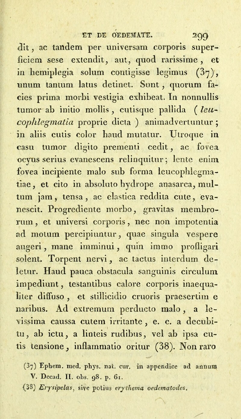 <3lt, ac tandem per universam corporis super- ficiem sese extendit, aut, quod rarissime, et in hemiplegia solum coniigisse legimus unum lanium laius detinet. Sunt, quorum fa- cies prima morbi vestigia exhibeat. Tn nonnullis tumor ab initio mollis , culisque pallida ( leu-' cophlegmatia proprie dicta ) animadvertuniur ; in aliis cutis color baud mutalur. Uiroque in casu tumor digito prementi cedit, ac fovea ocyus serius evanescens relinquilur; lente enlm fovea incipienie malo sub forma leucophlegma- tiae, el cito in absoluto hydrope anasarca, mul- tum jam, tensa , ac elastica reddita cute, eva- nescit. Progrediente morbo, gravitas membro- rum, et universi corporis, nec non impoteniia ad motum percipiuntur, quae singula vespere augeri, mane imminui, quin immo profligari solent. Torpent nervi, ac tactus interdum de- letur. Hand pauca obstacula sanguinis circulum impediunt, testantibus calore corporis inaequa- iiler diffuso , et stillicidio cruoris praesertini e naribus. Ad extremum perducto malo, a le- vissima caussa cutem irritante , e. c. a decubi- tu, ab ictu, a linteis rudibus, vel ab ipsa cu- tis tensione, inflammatio oritur (38). Non raro (3^) Ephem. med. phys. nat. cur. in appendice ad annum V. Decad. II. obs. 98. p. 61. {38) Ei'y^ipelas^ siye potius erjthema oedematodes.