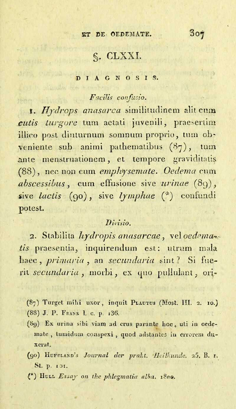 §. CLXXL DIAGNOSIS. FnclUs confudo. f. Hfdrops anasarca similiiuflinem alitcmn cutis lurgure turn aeiali javenili, prae.senim illico post tliulurnurn soninum proprio, imii ob' venienie sub animi palhernalibus , turn ame mensiniaiioiicm, et tempore graviditaiis (88), nec, non cAim emphf'seniate. Oedema cwm ahscessihiis, cum effusione sive urinae (89), slve lacLis (90), sive Ijmphae coaf'uadi potest. Divlsio. 2. Stabilila hydropis anasarcae, 'se\oedema<t-r tis praeseniia, inquirendum cst: uLrum mala baec , primaria , an secundaria sint ? Si fiie- rii secundaria , moibi, ex quo puliuiant, ori- (87) Turget milii uxor, inquit Plautus (Most. III. 2. 10.) (88) J. P. FpiA&k 1. c. p. i36. (89) Ex urina sibi viain ad crus parantc hoc, uti in oedc- inate , luiiiidum coaspexi , quod adstantes in errorem du- xerat. (90) Hufclakd’s Journal der praht. Hcilliunda. 25, B. i, St. p. IDI. (*) Hull Esiaj- on. the phlegmaliu alha, 1800.