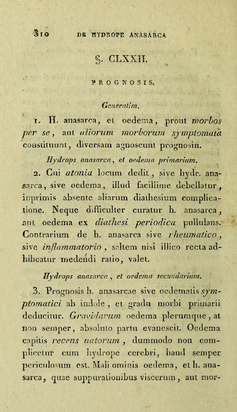 §. CLXXII. ? R O G N O S I S. Gcmerntim, t. H. anasarca, el oedema, prout morbos per se, ant aliorum morborum sjwptomaia consiitnum, diversam agnoscuni prognosin. Hydrops anasarca, el oedema prirnarium. 2. Cni atonia locum dedit, sive bydr. ana- sarca, si ve oedema, illud faciiiime debcllatur, inpiimis absente aliarnm diaihesium complica- lione. Neque difficulier curatur h. anasarca, ant oedema ex diathesi periodica pullulans. Contrariura de b. anasarca sive rheumatico, sive inflammatorio , saltern nisi illico recta ad- hibeatnr niedendi ratio, valet. Hydrops anasarca , el oedema secutidnrium. 3. Prognosis h. anasarcae sive oedematis sjm~ ptomatici ab indole , et gradu morbi primarii dcducitur. Gravidarum oedema plerumqne,at non semper, absolnio partu evancscii. Oedema capilis recens natorum , dummodo non com- plicctnr cum hydrope cerebri, band semper pericnlosum est. Mali ominis oedema, el b, ana- sarca, quae suppurallouibus viscerum , ant mor-