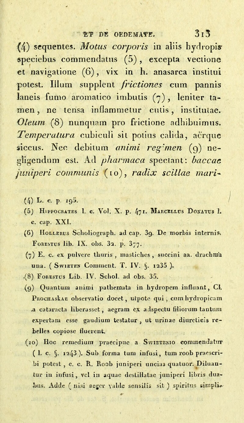 (4) sequentes. Motiis corporis in aliis hydiopis- speciebus commendaius (5), excepta veciione et navigatione (6), vix in h. anasarca insliiui potest. Ilium supplenl frictiones cum pannis laneis fumo aromaiico imbutis , leniler ta- men, ne tensa inflammeiur cutis, inslitulae. Oleum (8) nunquam pro frictione adbibuimus. Temperatura cubiculi sit potius calida, acrque siccus. Nee debitum cmimi reg'nien (g) ne- gligendum est. Ad pliarmaca speciant; baccae juniperi communis (to), radix scillae mari^ (4) L. c. p. 195. (5j Hippocrates 1. e. Vol. X. p. 471. Maecelltis Doi'atus I. c. cap. XXI. (6) IIotLERUS SclioHograph. ad cap. 3g. De morbis internis-. Forestds lib. IX. obs. 3a. p. 377. (7) E. c. cx pulvere tburis , inasliches , succini aa. drachni'a una. ( SwiETEN Comment. T. IV. §. ia35 ). ,(8) Forestos Lib. IV. Scbol. ad obs. 35. (9) Quantum aiiimi patbemata in hydropein iiiftiiant, Cl. PROCHAskAE observatio docet, utpote qui, cum liydropicam .a catai’acta liberassct, aegram cx adspectu fdioi-um tantum expertam esse gaudium testatur , ut nrinae diureticis re- belles copiose fluerent. (10) Hoc remedium praecipuc a Svvietenio commendatirr (1. c. §. 1243). Sub forma turn infusi, turn roob praescri- bi potest , e. c. R. Roob juniperi uncias qualuor. Diluan- tur in infusi, vcl in aquae dcslillatae Juniperi libris dua- bus. Adde ( ni.si aeger valde sensilis sit ) spiritus simpli^^