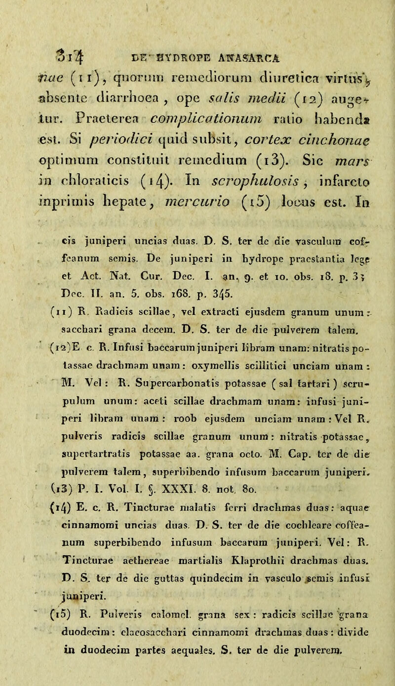 BE- SYDKOPE AWASATICA nae (ii)? quonmj remeJiorum diuretics virtws'iy absente diarrhoea , ope salts meclii (la) auge^- tur. Praelerea com plica tionum ratio habend* est. Si periodici quid subsit, cortex cinchonae optimum coasliluit remedium (i3). Sic mars in chloraiicis (i4)- scrophulosis, inflirclo inprimis hepaie, mercurio (i5) loeus esi. In cis juniperi uncias duas. D. S. ter de die rasculuiii cof- fcanum semis. De juniperi in hydrope praestantia lege et Act. Nat. Cur. Dec. I. an, 9. et lo. obs. 18. p. .8? Dec. TI. an. 5. obs. 168. p. 345. (11) R, Radicis scillae, vel extracti ejusdem granum unum sacchari grana decein. D. S. ter de die pulverem talem. (12) E c. R. Infiisi baccaruin juniperi libram unam: nitratispo- lassae dracbmam unain : oxymellis sciilitici unciam unam : M. Vel: R. Supercarbonatis potassae (sal tartari ) scru- pulum unum: aceti scillae dracbmam unam: infusi juni- peri libram unam: roob ejusdem unciam unam: Vel R, pulveris radicis scillae granum unum; nitratis potassae, supcrtartratis potassae aa. grana octo. M. Cap. ter de die pulverem talem, superbibendo infusum baccarum juniperi. (13) P. I. Vol. I. §. XXXI. 8. not, 80. {i4) E. c. R. Tincturae malatis fcrri drachmas duas: aquae cinnamomi uncias duas, D. S. ter de die cochleare coff'ea- num superbibendo infusum baccarum juniperi. Vel: R. Tincturae aetbereae martialis Rlaprothii drachmas diias. D. S. ter de die guttas quindecim in vasculo jpemis infusi juniperi. (i5) R. Puiveris calomel, grana sex: radicis scillae 'grana duodecim : claeosacchari cinnamomi drachmas duas : divide in duodecim partes aequales, S. ter de die pulverem.