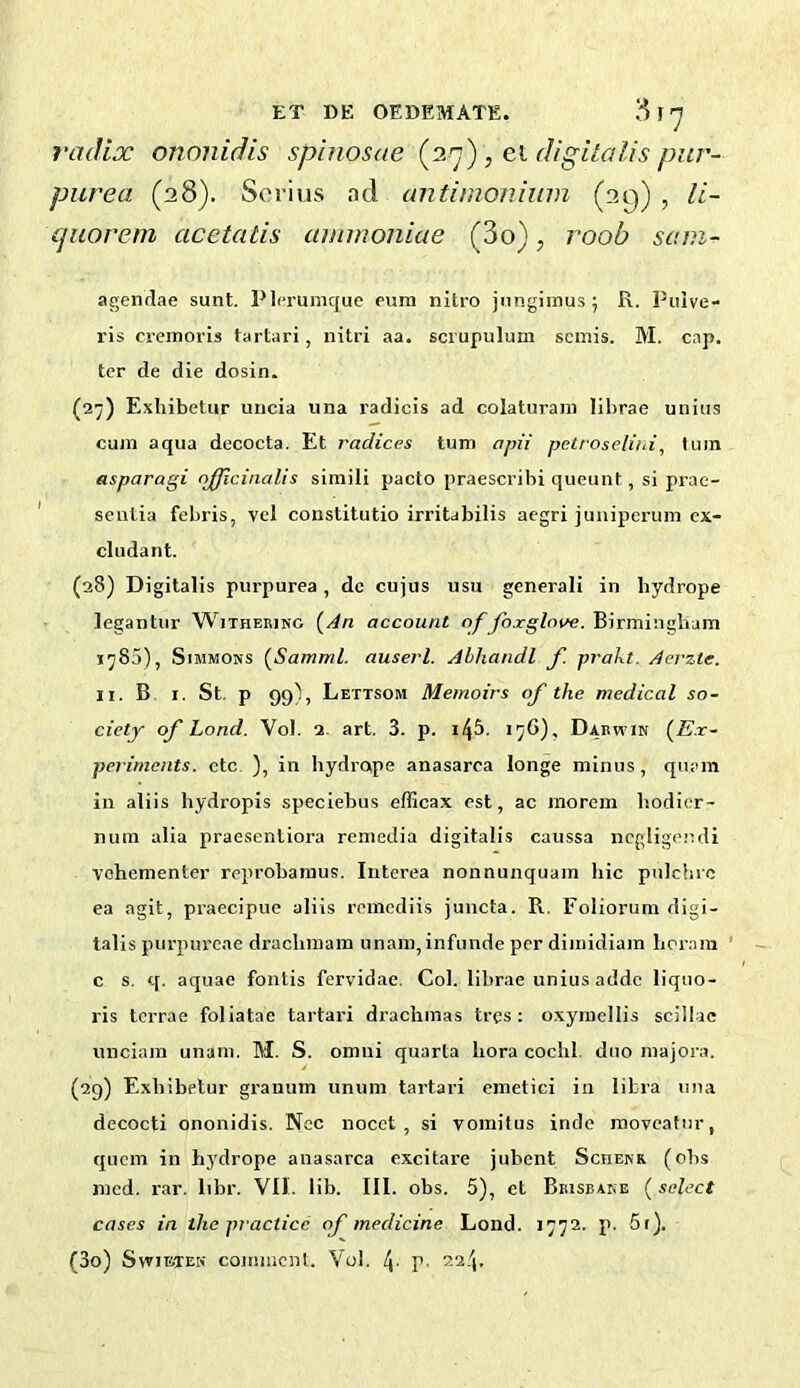 1-adix ononidis spinosae [iq) , el digilolis pur- purea (28). Seri us ad cmtiinonium (29) , li- cjiiorem acetatis ammoniae (3o), roob sani- agenclae sunt. PIcrumque eum nitro jnngiinus; R. Puive- ris cremoris tartari, nitri aa. scrupulum semis. M. cap. ter de die dosin. (27) Exhibetur uncia una radicis ad colaturani librae unius cum aqua decocta. Et radices turn apii petroseliid, turn asparagi njflcinalis simili pacto praescribi queunt, si prae- senlia febris, vel constitutio irritabilis aegri juiiiperum cx- cludant. (28) Digitalis purpurea, de cujus usu generali in hydrope legantiir Witheeing {An account of foxglove. Birmingbam J785), Simmons {Samml. auserl. Abhandl f. prakt. Aerzte. II. B. I. St. p 99), Lettsom Memoirs of the medical so- ciety of Load. Vol. 2. art. 3. p. i4&. 17G), Dabwin {E.r- perimants. etc ), in hydrope anasarca longe minus, qiiam in aliis hydropis speciebus efficax est, ac morem bodier- num alia praosentiora remedia digitalis caussa iicgligendi vohementer reprobaraus. Interea nonnunquam hie pulchre ea agit, praecipue aliis remediis juncta. R. Foliorum digi- talis purpureae drachmam unam,infunde per dimidiam boram c s, q. aquae fonlis fervidae. Col. librae unius addc liquo- ris terrae foliatae tartari drachmas tres: oxyraellis sciiiac unciam unam. M. S. omui quarta bora cocbl. duo majora. (29) Exhibetur granum unum tartari emetici in libra una decocti ononidis. Nec nocct , si vomitus inde moveafur, quern in hydrope anasarca excitare jubent Sciienr (ohs mcd. rar. libr. VII. lib. III. obs. 5), et Beisbake {select cases in the practice of medicine Lond. 1772. p. 5r). (30) SwiBTEK comment. Vol. 4- V-