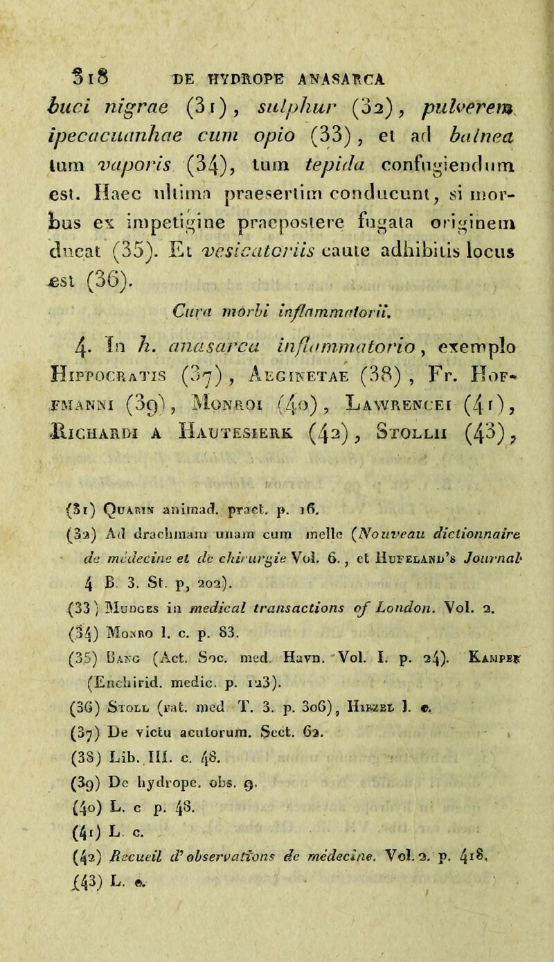 bud nigrae (3r), sulphur (oa), pulverem ipecucuanhae cum opio (33), el arl balnea lurn vaporis (34), turn tepida confngiendum est. Ilaec tiliiina praeserliiii conducunt, si iiior- l)us ex impetififine praeposiere fui^ata ori^inein ducat (35). lu vcsicatoriis caaie adhibiiis locus «st (36). Cura morhi inflnmmatorn. 4. In h. anasarca inpKmimatorio , exemplo Hippocratis (3-j) , Aeginetae (38) , Fr. Hof- EMANiNI (3q) , MonROI (4o) , LaWRENCET (4 0 j UlCHARDI A HaUTESIERK. (4a) , StOLHI (43) J (3i) Quaistn animad. praot. p. i(5. (3a) A(1 drachinam uiiain cum inellc (Nouveau dictionnaire da mcdecine et dc chirurgie Vo3. 6., ct Hufelamu’s Journal' 4 B 3. St. p, 202). (33) Mudges ill medical transactions of London. Vol. a. (34) Mombo 1. c. p. 83. (3,5) Bakg (Act. Soc. med. Havn. 'Vol. I. p. 24). KAMPer (Eticliirid. medic, p. ia3). (3G) Stole (rat. mcd T. 3. p. 3oG), Hibzsl ). «. (37) De victu acutorura. Sect. 63. (38) Lib. ni. c. 48. (3g) Dc hydropc. obs. 9. (4o) L. c p. 48. (4t) L c. (4?) Recueil d’’ ohserrations de medecine, Vol. 3. p. 4*8. X43) L. e.
