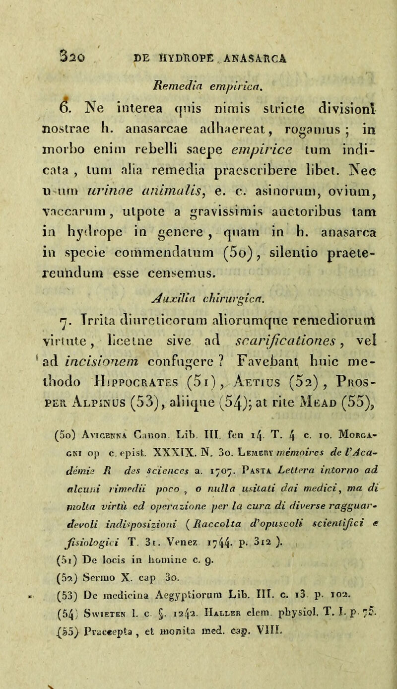 3:20 Remedin empirica. Ne inlerea qnis niriiis slricte divisioni nosirae h. anasarcae adliaereat, rogaiiius ; in rnorho eniin rebelli saepe empirice turn indi- cata , lum alia remedia praesciibere libet. Nec urinae unimuUs, e. c. asinorum, ovium, vnccanmi, ulpote a gravissimis auctoribus lam in hydrope in genere , qnatn in h. anasarca in specie commendatum (5o), silentio praete- reuhdum esse censemus. Auxilia chlrwgicn. 'j. Trrita dinreiiooruni aliorumqne rcmediorum viriute, liceiue sive ad scarijicationes, vel ^ SiA incLsionem confiigere ? Favebant bnic me- ibodo flippocRATES (5i), Aetius (52), Pros- per Alpinus (53), aliiqne (54)5 rile Mead (55), (50) Avicekna Ciliion. Lib. III. fen il\. T. 4 c. lo. Mobga- GM op c. ppist. XXXIX. N. 3o. Lemery memoires de VAca- demia R des sciences a. 1707. Pasta Lettera intorno ad alcuni limcdii pnco , o nulla usiiati dai medici, ma di molla virtii cd operazione per la cura di diverse ragguar- devoli indi'iposizinni (Raccolta d^opuscoli scienlijici e Jisiologici T. 3i. Venez 1744- P- ). (51) De locis in honiine c. 9. ' (52) Serrao X. cap 3o. (53} De incdirina Aegyptiorum Lib. III. c. i3 p. »02. (54; SwiETEN 1. c. §. 124a. Haller clem pbysiol. T. I. p. 75.