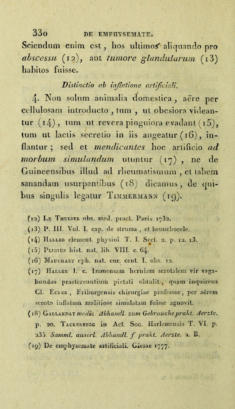 Sciendum enim est, hos uliimo< aliqunndo pro abscessii (12), aiu tumore glandularum (i3) habiios fuisse. D islinctio nb inflatione nrlijiciali. 4. Non solum aninialia domestica , acre per cellulosam introducto , turn , ut obcsiora videan- tur (i4)> *’^rn m revcra piri^Mnora evadant (i5), luni ut laciis secrelio in iis augealur (16), in- flanlur ; sed et mendicantes hoc ariificio ad niorbum siniulandum uiuniur (17) , ne de Guineensibus iliud ad rbenmatismam , el labeni sanandam usurpaniibus (18) dicanius, de qui- bus singulis legalur Txmmermann (19). (12) Le Thulieu obs. ineJ. pract. Paris 1732. (13) P. in. Vol. I. cap. de struma, et broiicbocele. (14) Haller element, physiol T. I. Sect. 2. p. 12. i3. (15) Plihies hist. nat. lib. VIII. c. 64. (iG) Mauchalt cph. nat. cur. cent. I. obs. 12. (17) Haller 1. c. Immensam hcrniam scrolaleni vir vaga- bundus praetereuntiuin pietati obtulit, quam inquirens Cl. Ecker , Friburgensis chirurgiae professor, per aerem scroto inflatum malitiose siraulatam fuisse agnovit. (18) Gallardat mci/jc. Alhandl. zum Gebraucheprakt. Aerzte. p. 20. Tackerbekg in Act. Soc. Harlemensis T. VI. p. 235. Samml. auserl. Ahhandl. f prakt. Aerzte. a. B. (19) De empliyseinate avtificiaii. Giesae 1777.