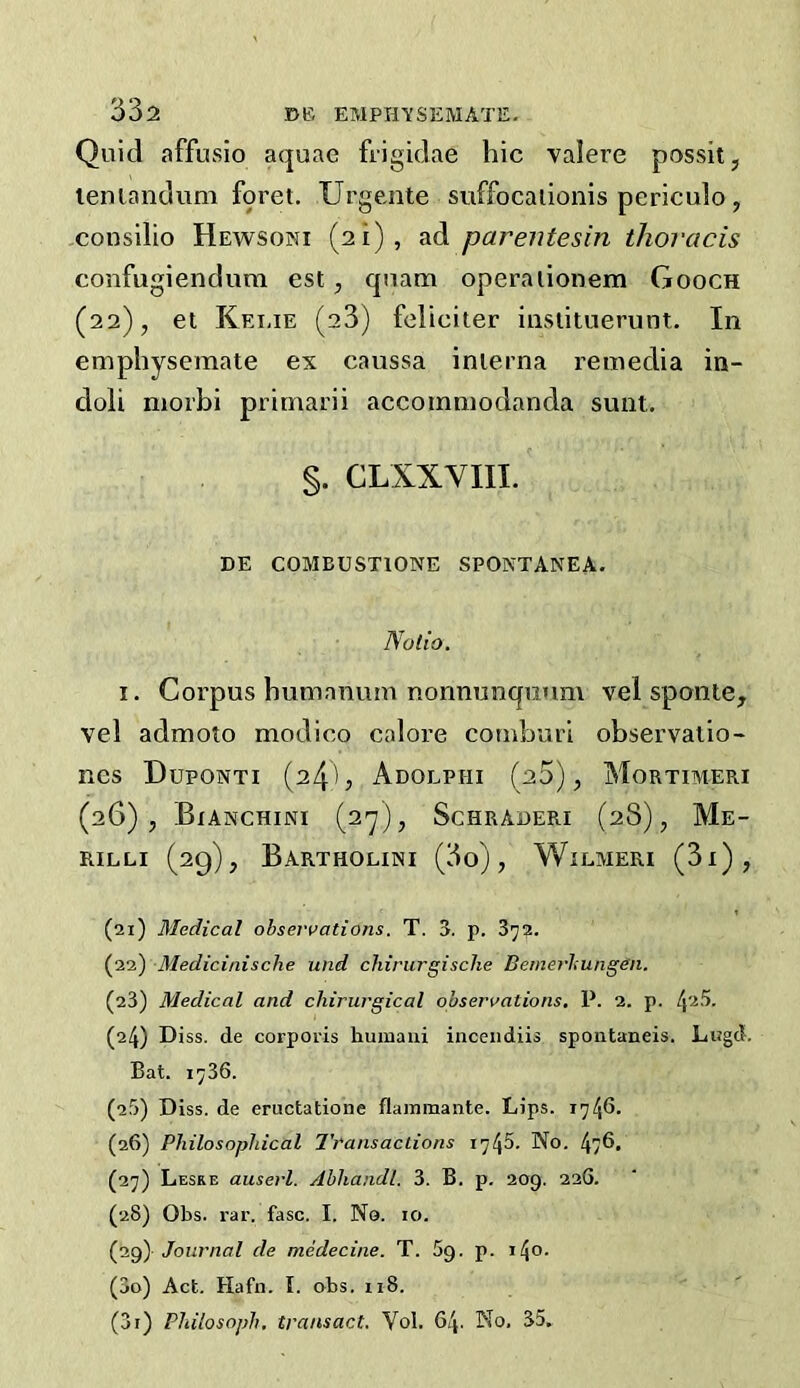 Quid affusio aquae frigidae hie valere possit, lenlandum foret. Urgente suffocallonis periculo, consilio Hewsoni (21), ad parentesin thoi'cwis confugienclum est, quam operalionem Gooch (22), et Keiue (23) feliciter insiituerunt. In emphyseraate ex caussa inierna reixiedia in- doli morbi primarii accomniodanda sunt. §. CLXXVIII. DE COMBUSTIONE SPONTANEA. Nolio, I. Corpus humanum nonnunquum vel sponte, vel admoto modico calore coinburl observatio- Rcs Duponti (24b Adolphi (20), Mortimeri (26), Bianchini (ay), Schraueri (28), Me- RILLI (29), BARTHOLINI (3o) , WiLMERI (3x), (21) Medical observations. T. 3. p. 3y2. (22) Medicinische und chirurgische Bemerlungen. (23) Medical and chirurgical observations. P. 2. p. (24) Diss. de corporis huinaui inceiidiis spontaneis. Lugd. Bat. 1736. (25) Diss. de eructatione flaininante. Lips. 17 46. (26) Philosophical Transactions No. 47®> (27) Lesre auserl. Abhandl. 3. B. p. 209. 226. (28) Obs. rar. fasc. I. No. 10. (jig) Journal de medecine. T. 59. p. i4o. (30) Act. Hafn. I. obs. 118. (31) Philosoph. transact. Yol. 64. No. 35.