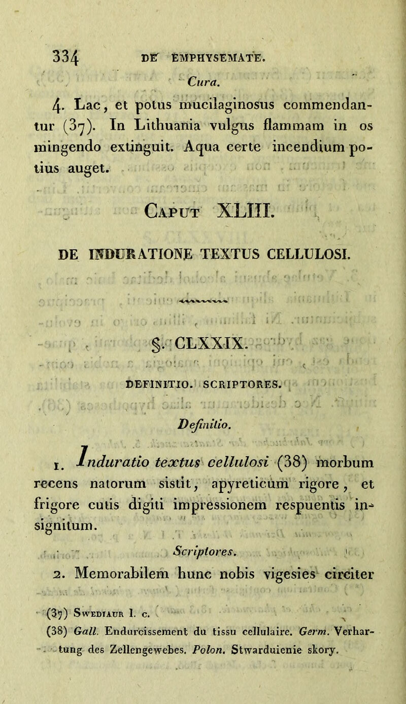  Cura. 4. Lac, et polus mucilaginosiis cornmendan- tur (3'7). In Lithuania vulgus flammam in os mingendo exlinguit. Aqua certe incendium po- lius auget. Caput XLIIL DE IWDCKATIONE TEXTUS CELLULOSE S. CLXXIX. DEFINITIO. SCRIPTORES. .1 . J i : ' o Dejinilio, - .u 1, Induratio textus celliilosi (38) morbum recens natorum sistit, apyreticum rigore, et frigore cutis digiti impressionem respuentis in^ signilum. ,■ Scriplores, 2. Memorabilem hunc nobis vigesies circiter (35) SwEDtAUR I. C. ^ (38) Gall. Endur'cissement du tissu cellulaire. Germ. Verhar- ' tung des Zellengewebes, Polon. Stwarduienie skory.