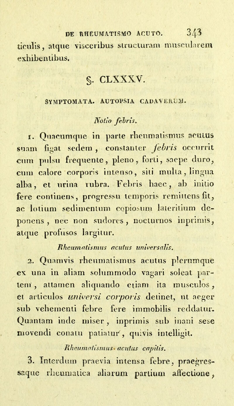 ticulis, alque visceribus siruciuram musculaieni exhibeulibus. §. CLXXXV. SYMPTOMATA. AUTOPSIA CADAVERUW. Nollo Jelris, 1. Qnacnniqiie in parte rbenmatisnuts aetiitls snam figai sedem , constauier jebvis ocnirrit cum pnlsn frequentc, pleno , forli, snepe duro, ctiTu calore corporis intenso, siii irmlia, lingua alba, et virina lubra. Febris haec, ab initio fere continens, progressn lemporis remiitcns fit, ac loliuni sedimeniuiTi copio.Mim laieriiium de- ponens , nec non sudores , nucturnos inprimis, alque profusos largitur. Rhcumntismus acithts iinii’ersnlis. 2. Quamvis rhemnatisinus acutus plernmque ex una in aliam solummodo vagari soleat par- lent , atiamen aliqiiando etiani ita musculos, et arliculos imwersi corporis deiinet, nl aeger sub vebernenii febre fere immobilis reddaiur. Quantam inde miser, inprintis sub inani sese movendi conaiu paiiatui’', quivis intelligil. lUieifrnalisrnus- acutus capitis. 3. Interdurn praevia intensa febre, praegres- saque rhcumatica aliarura pariiuni afl’eclione,