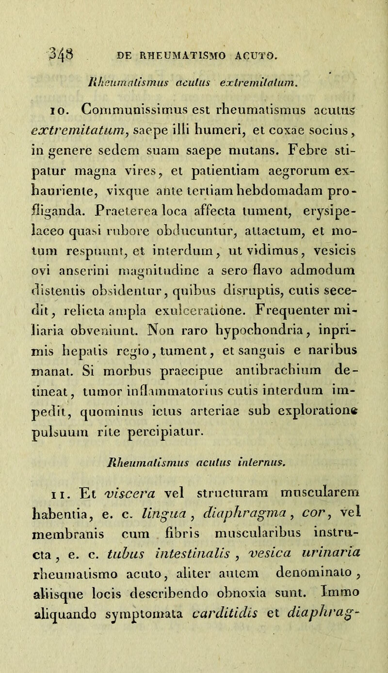 liheumnlismus acutus extremilalum. 10. Communissinms est rheumatismus acultis extremitatum, saepe illi humeri, et coxae socius, in genere sedem suam saepe mulans. Febre sli- patur magna vires, et patientiani aegrorum ex- hauriente, vixque ante leriiam hebdomadam pro- fiiganda. Praet.erea loca affecta lament, erysipe- laceo quasi rnbore obducuntur, ailactum, et mo- tum respuunt, et imerdum, ut vidimus, vesicis ovi anserini magnitudine a sero flavo admodum disieniis obsideniur, quibus disruptis, cutis sece- dit, relicta ampla exuiceratione. Frequenter mi- liaria obveiiiunt. Non raro hypochondria, inpri- mis hepaiis rcgio, tument, et sanguis e naribus manat. Si morbus praecipue aniibrachium de- lineat, tumor inflammaiorius cutis interdum irn- pedit, quominus ictus arteriae sub exploration® pulsuum rile percipialur. Rheumatismus acutus internus, 11. Et njiscera vel strucmrara mnscularem habentia, e. c. lingua, diaphragma, cor, vel membranis cum fibris muscularibus instm- cta, e. c. tubus intestinaUs , vesica urinaria rheumatismo acuto, aliter auiem denOminaio , aliisque locis describendo obnoxia sunt. Immo aliquando symptomata carditidis et diaphrag-