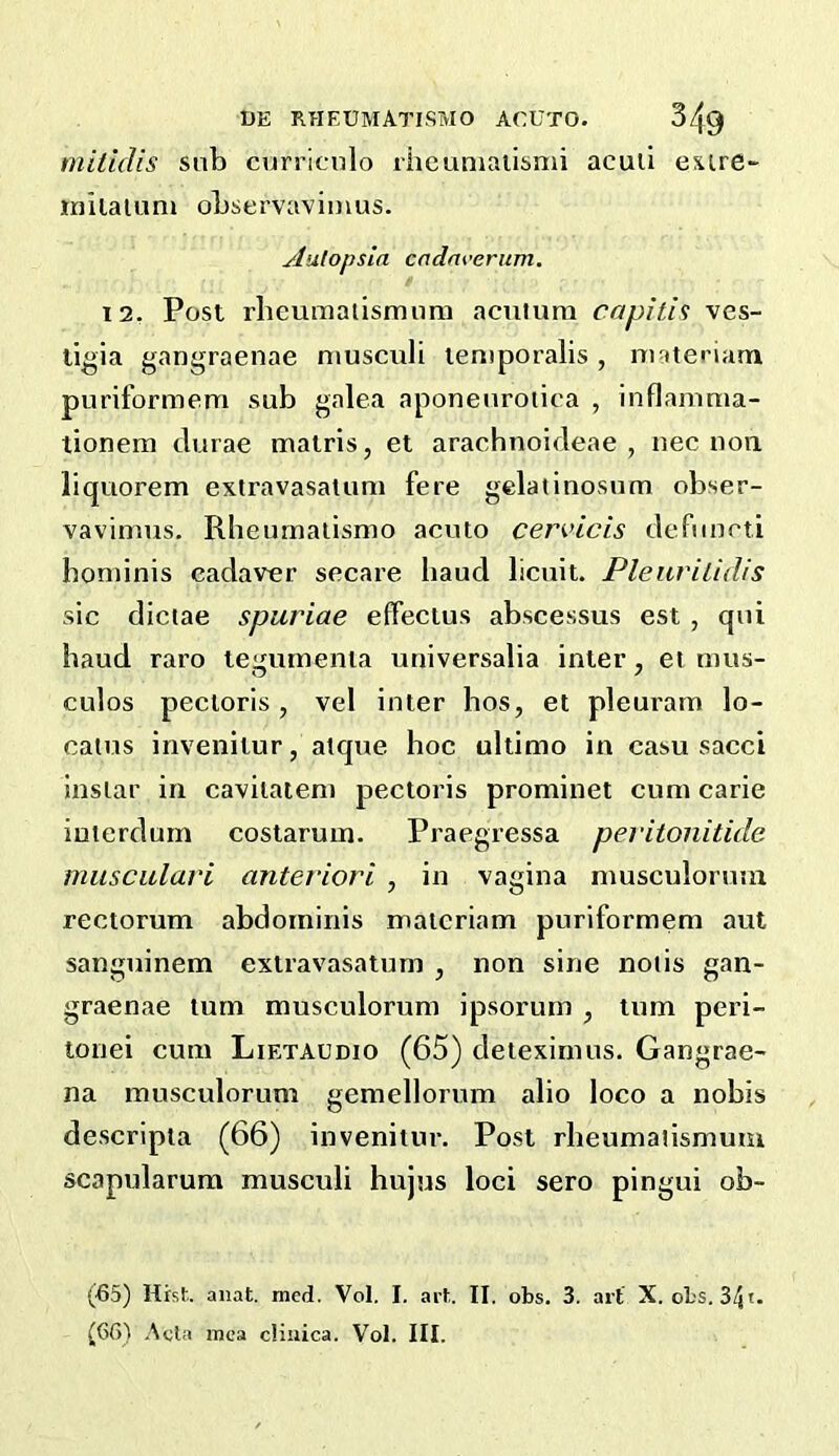 mitidis sub curriculo ibeuniaiisnu acuii esure- inilaluni observavimus. jdutopsla cndm’erum. 12, Post rbeumaiismnm acniuna caplth ves- tigia gangraenae niusculi temporalis, materiam puriformem sub galea aponenroiica , inflaninia- tionem clurae matris, et aracbnoideae , nec non liquorem extravasatum fere gelatinosum obser- vavimiis. Rheumalismo acuto cenncis defimeti honiinis cadaver secare baud licuit. Pleurilidis sic dictae spuriae effectus abscessus est , qui baud raro tegmnenia universalia inter, et mus- culos pectoris, vel inter bos, et pleuram lo- caius invenitur, atque boc ultimo in casu sacci insiar in cavitaiem pectoris prominet cum carie iuterdum costarum. Praegressa peritonitide musculari anteriori , in vagina musculoruia rectorum abdominis matcriam puriformem ant sanguinem extravasatum , non sine notis gan- graenae turn musculorum ipsorum , turn peri- tonei cum Lietaudio (65) deiexirnus. Gangrae- na musculorum gemellorum alio loco a nobis descripta (66) invenitur. Post rbeumatismum scapularum musculi bujus loci sero pingui ob- (65) Hht anat. med. Vol. I. art. II. obs. 3. art X. obs. 34t- (6fi) .^«ln mca cHuica. Vol. III.