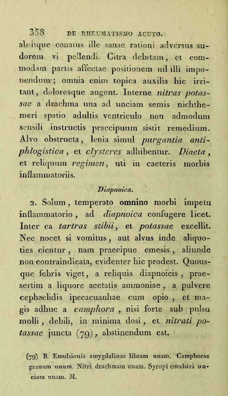 aL-iicjue coaatus iile sanae ration! adversus su- dorem vi pellendi. Citra deLiiam, ct com- inodam partis atfeciae positionem nil illi impo- nendunr; omnia enim lopica auxilia hie irri- tant, doloresque augent. Interne ultras potas- sae a drachma una ad unciam semis nichthe- meri spatio adultis ventriculo non admoduin sensili instructis praecipuum sisiit remedinm. Alvo obstructa, lenia simul purgantia anti- phlogistica , et cljsteres adhibentur. Diaeta , et reliqnuni regimen, uti in caeteris niorbis inflammatoriis. Diapnoica. 2. Solum, temperato omnino raorbi impetu inflamraalorio, ad diapnoica confugere licet. Inter ea tartras stihii, et potassae excellit. Nec nocet si vomitus, ant alvus inde aliquo- ties cientur, nam praecipuc emesis, aliunde non contraindicata, evidenter hie prodest. Quous- que febris viget, a reliquis diapnoicis , prae- sertim a liquore acetatis ammoniac , a pulvere cephaelidis ipecacuanhae cum opio , et ma- gis adbuc a camphora , nisi forte sub pulsu molli, debili, in minima dosi, et nitrati po- tassae juncta ('yg), abstinendum est. (79) B. Emulsionis ainygdaliiiae libram una'ni. Camphorae granum unum. Nitri drachmam unam. Syi'upi cinulsiyi un-