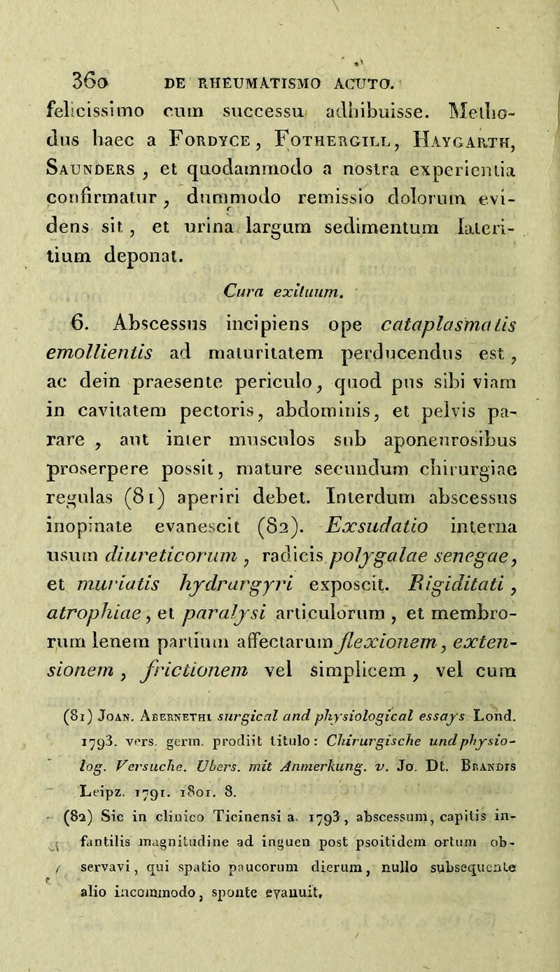 felicisslmo cum successui adhibuisse. Meilio- diis haec a Fordyce, Fothergill, Haygarth, Saunders , et quodamniodo a nosira expericniia confirmatur ^ dnnimodo remissio dolorum evi- dens sit,, et uidna largum sedimentum lalcri- lium deponat. Cura exllunm. 6. Abscessns incipiens ope cataplasmaiis emollientis ad maturitatem perducendus est, ac dein praesente periculo^ quod pus sibi viam in cavitatem pectoris, abdominis, et pelvis pa- rare , ant inter mnsculos sub aponenrosibus proserpere possit, mature secundum cbirurgiae regnlas (8i) aperiri debet. Interdum abscessus inopinate evanescit (82). Exsudatio interna usum diureticoruni, radicis poljgalae senegae, et muriatis hydrargjri exposcit. Bigiditati, atrophiae, et paraljsi articulorum , el membro- rum lenem pariimn affeciarumJlexionem, exten- sionem, frictionem vel simpiicem, vel cum (8i) Joan. Abeknethi surgical and physiological essays Lond. 1793. vi'rs. gei’m. prodiit titulo : Cliiruj'gische undphysio- log. Versuche. Vbers. mit Anmerkung. v. Jo, Dt. Brandis Leipz. 1791. 1801. 8. ■ (82) Sic in cliiiico Ticinensi a. 1793, abscessum, capitis in- \ fantills inagnitudine ad inguen post psoitidem ortiim ob- / servavi, qui spatio paucoriim dierum, nullo spbsequeate alio incominodo, sponte eyauuit.