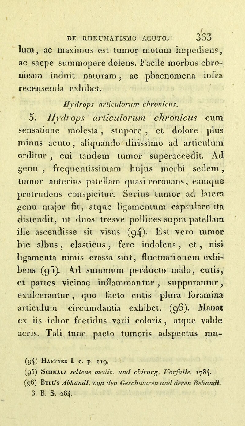 lum, ac maximus est tumor moium iropedieus, ac saepe summopere dolens. Facile morbus chro- nicam indnit naiuram, ac phaenomena infra recensenda exhibet. Hydrops nrlicnlorum chroniens, 5. Hjdi-ops articulorum chronicus cum sensaiione molesta, stupore , et dolore plus minus aculo, aliquando dirissimo ad articulura orditur , cui tandem tumor superaccedit. Ad genu , frequentissimam hnjus morbi sedem, tumor anterius paiellam quasi coronans, eamque prolrudens conspicitur. Serins tumor ad latera genu major fit, atque ligamentum capsulare ita disiendit, lU duos iresve pollices supra patellara ille ascendisse sit visits (94)* Est vero tumor hie albus , elasticus , fere indolens, et , nisi iigamenta nimis crassa sint, fluctuationem exhi- bens (95). Ad summum perducto malo, cutis, et partes vicinae inflammantur , suppurantur, exulceranlur, quo facto cutis plura foramina articulum circumdantia exhibet. (96). Manat ex iis ichor foetidus varii coloris , atque valde acris. Tali tunc paclo tumoris adspectus mu- (g4) Haffner 1. c. p. 119. (95) ScHMALZ seltene medic, und cJtirurg. Vorfalle. 1784. (96) Bell’s Abliandl, von den Geschwuren und deren Behandl.