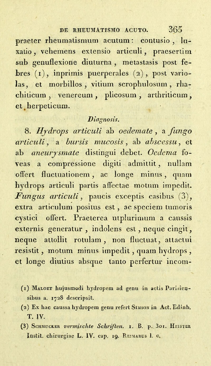 praeter rheumatismum acutum; contusio , lu- xatio, veliemens extensio arliculi, praeseriitn sub genuflexione diulurna , metastasis post fe- bres (i), inprimis puerperales (2), post vario- las, et morbillos , vitium scrophulosnm , rha- cbiiicum , venereum, plicosum , arthriticum, et^herpeticum. Diagnosis. 8. Hydrops articuli ab oedemate , a fungo articuli, a bursts mucosis, ab ahscessu, et ab aneurysmate distingui debet- Oedema fo- veas a compressione digiti admittit, riullam offert fluctuationem, ac longe minus, quam hydrops articuli partis affectae motum impedit. Fungus articuli, paucis exceptis casibus (3), extra articulum positus est, ac spcciem tumoris cystici offert. Praeierea utplurinmm a caussis externis generatur , indolens est, neque cingit, neque attollit rotulam, non fluctuat, attactui resistit, motum minus impedit, quam hydrops , et longe diutius absque tanto perfertur incom- (1) Maloet hujusmodi hydropem ad genu in actis Parisieq- sibus a. 1^28 descripsit. (2) Ex hac caussa hydropem genu refert Simson in Act. Edinb. T. IV. (3) ScHMucEER vermischte Schriften. i. B. p. 3oi. Heister Instit. chirurgiae L. IV- cap. 19. Reimarcs 1. c.